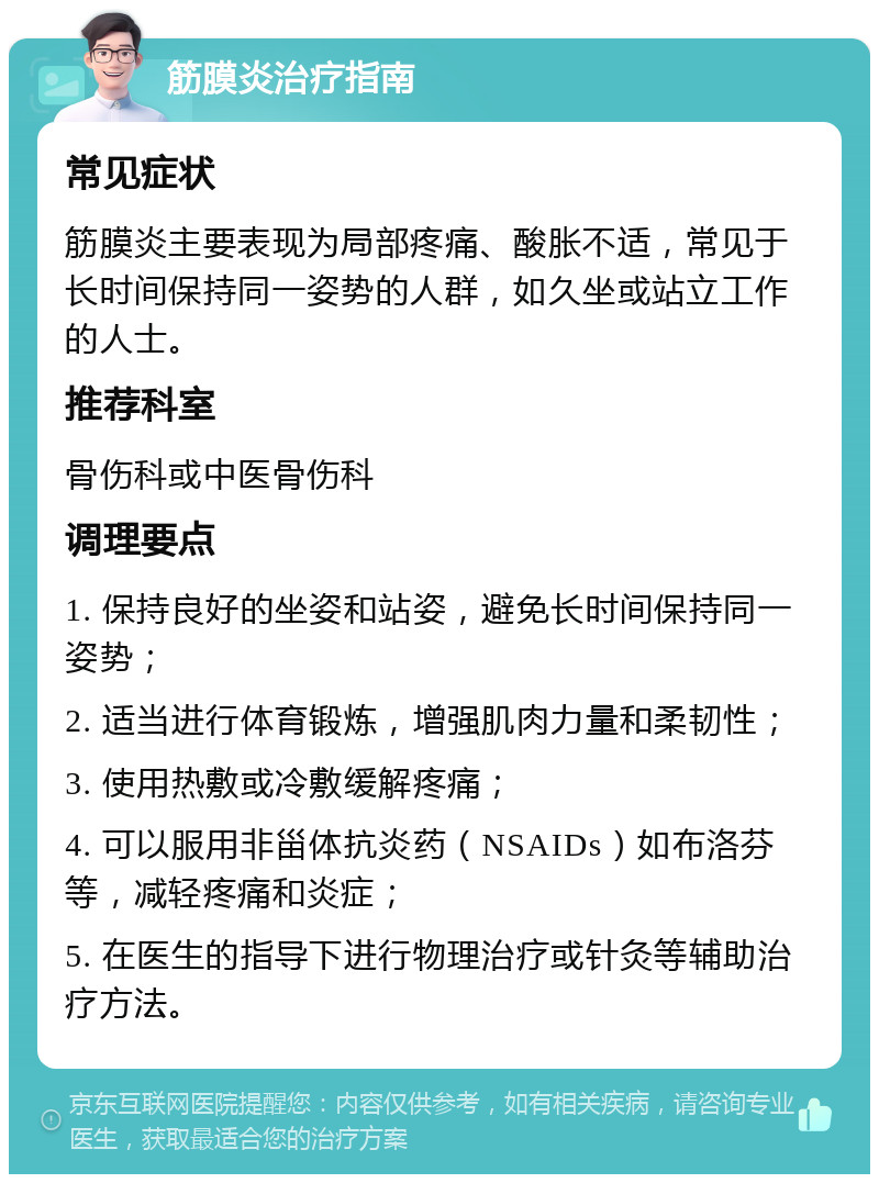 筋膜炎治疗指南 常见症状 筋膜炎主要表现为局部疼痛、酸胀不适，常见于长时间保持同一姿势的人群，如久坐或站立工作的人士。 推荐科室 骨伤科或中医骨伤科 调理要点 1. 保持良好的坐姿和站姿，避免长时间保持同一姿势； 2. 适当进行体育锻炼，增强肌肉力量和柔韧性； 3. 使用热敷或冷敷缓解疼痛； 4. 可以服用非甾体抗炎药（NSAIDs）如布洛芬等，减轻疼痛和炎症； 5. 在医生的指导下进行物理治疗或针灸等辅助治疗方法。