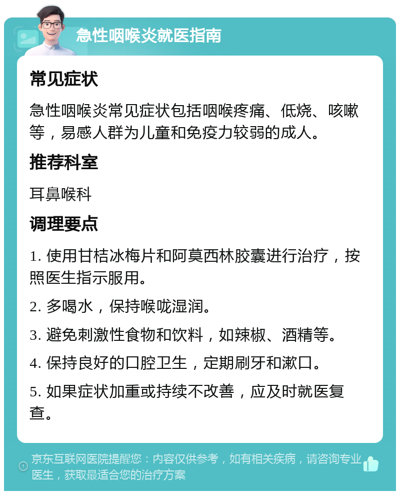 急性咽喉炎就医指南 常见症状 急性咽喉炎常见症状包括咽喉疼痛、低烧、咳嗽等，易感人群为儿童和免疫力较弱的成人。 推荐科室 耳鼻喉科 调理要点 1. 使用甘桔冰梅片和阿莫西林胶囊进行治疗，按照医生指示服用。 2. 多喝水，保持喉咙湿润。 3. 避免刺激性食物和饮料，如辣椒、酒精等。 4. 保持良好的口腔卫生，定期刷牙和漱口。 5. 如果症状加重或持续不改善，应及时就医复查。