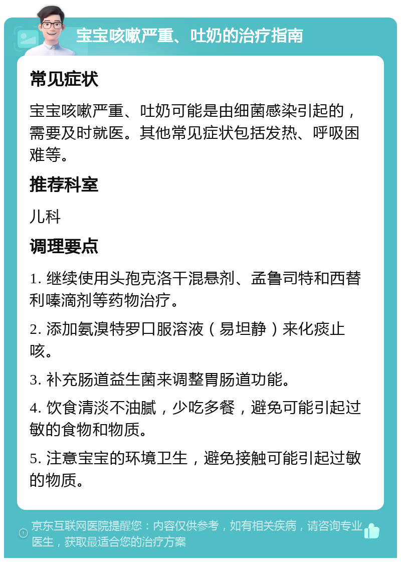 宝宝咳嗽严重、吐奶的治疗指南 常见症状 宝宝咳嗽严重、吐奶可能是由细菌感染引起的，需要及时就医。其他常见症状包括发热、呼吸困难等。 推荐科室 儿科 调理要点 1. 继续使用头孢克洛干混悬剂、孟鲁司特和西替利嗪滴剂等药物治疗。 2. 添加氨溴特罗口服溶液（易坦静）来化痰止咳。 3. 补充肠道益生菌来调整胃肠道功能。 4. 饮食清淡不油腻，少吃多餐，避免可能引起过敏的食物和物质。 5. 注意宝宝的环境卫生，避免接触可能引起过敏的物质。