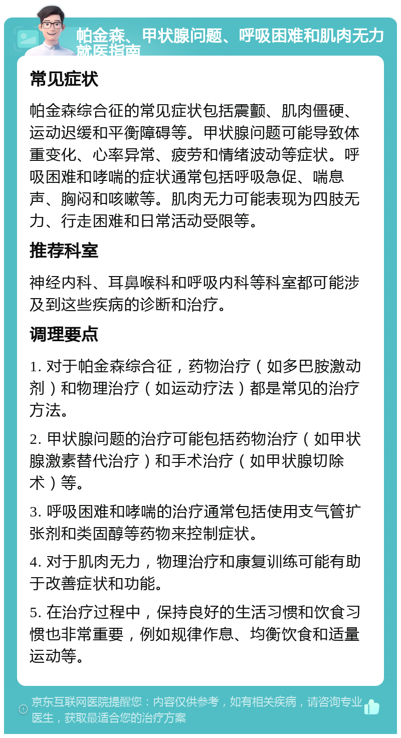 帕金森、甲状腺问题、呼吸困难和肌肉无力就医指南 常见症状 帕金森综合征的常见症状包括震颤、肌肉僵硬、运动迟缓和平衡障碍等。甲状腺问题可能导致体重变化、心率异常、疲劳和情绪波动等症状。呼吸困难和哮喘的症状通常包括呼吸急促、喘息声、胸闷和咳嗽等。肌肉无力可能表现为四肢无力、行走困难和日常活动受限等。 推荐科室 神经内科、耳鼻喉科和呼吸内科等科室都可能涉及到这些疾病的诊断和治疗。 调理要点 1. 对于帕金森综合征，药物治疗（如多巴胺激动剂）和物理治疗（如运动疗法）都是常见的治疗方法。 2. 甲状腺问题的治疗可能包括药物治疗（如甲状腺激素替代治疗）和手术治疗（如甲状腺切除术）等。 3. 呼吸困难和哮喘的治疗通常包括使用支气管扩张剂和类固醇等药物来控制症状。 4. 对于肌肉无力，物理治疗和康复训练可能有助于改善症状和功能。 5. 在治疗过程中，保持良好的生活习惯和饮食习惯也非常重要，例如规律作息、均衡饮食和适量运动等。