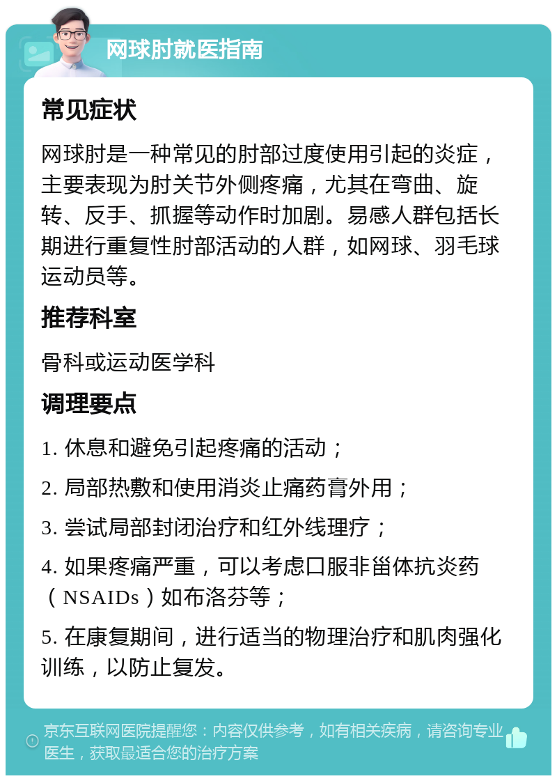 网球肘就医指南 常见症状 网球肘是一种常见的肘部过度使用引起的炎症，主要表现为肘关节外侧疼痛，尤其在弯曲、旋转、反手、抓握等动作时加剧。易感人群包括长期进行重复性肘部活动的人群，如网球、羽毛球运动员等。 推荐科室 骨科或运动医学科 调理要点 1. 休息和避免引起疼痛的活动； 2. 局部热敷和使用消炎止痛药膏外用； 3. 尝试局部封闭治疗和红外线理疗； 4. 如果疼痛严重，可以考虑口服非甾体抗炎药（NSAIDs）如布洛芬等； 5. 在康复期间，进行适当的物理治疗和肌肉强化训练，以防止复发。