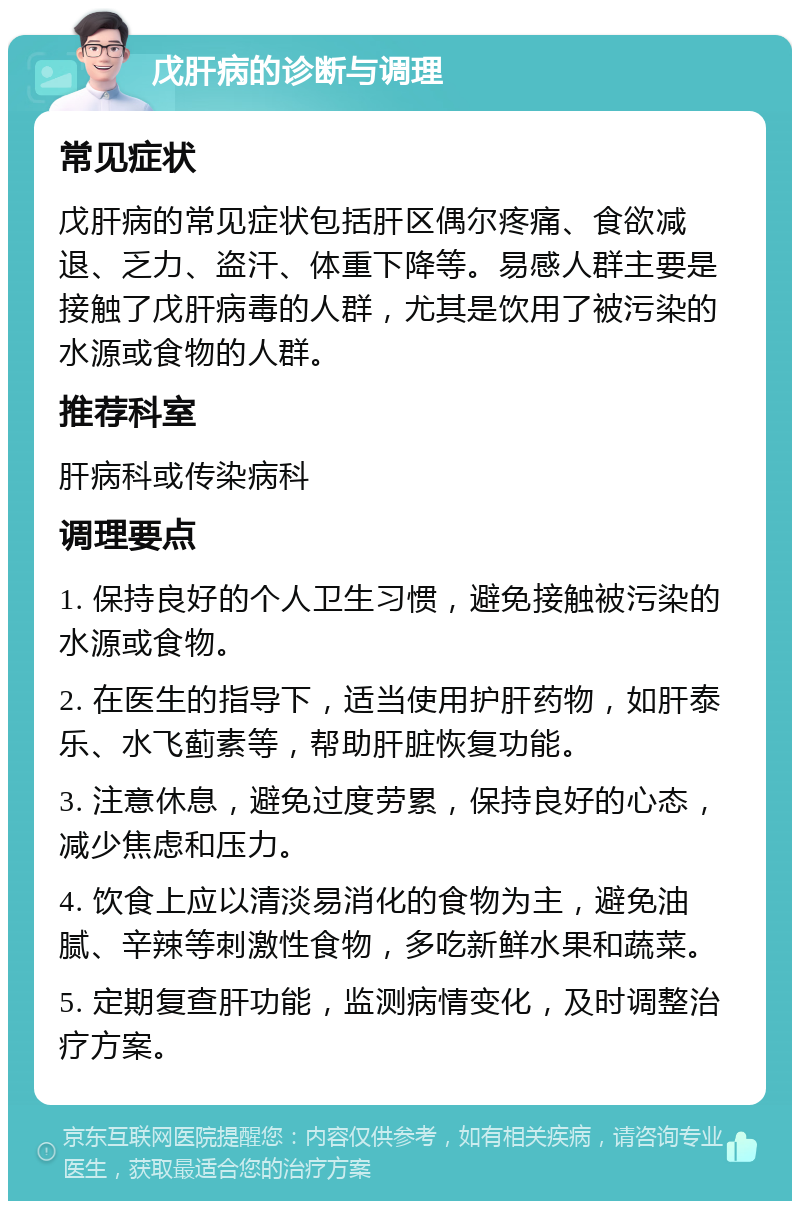 戊肝病的诊断与调理 常见症状 戊肝病的常见症状包括肝区偶尔疼痛、食欲减退、乏力、盗汗、体重下降等。易感人群主要是接触了戊肝病毒的人群，尤其是饮用了被污染的水源或食物的人群。 推荐科室 肝病科或传染病科 调理要点 1. 保持良好的个人卫生习惯，避免接触被污染的水源或食物。 2. 在医生的指导下，适当使用护肝药物，如肝泰乐、水飞蓟素等，帮助肝脏恢复功能。 3. 注意休息，避免过度劳累，保持良好的心态，减少焦虑和压力。 4. 饮食上应以清淡易消化的食物为主，避免油腻、辛辣等刺激性食物，多吃新鲜水果和蔬菜。 5. 定期复查肝功能，监测病情变化，及时调整治疗方案。