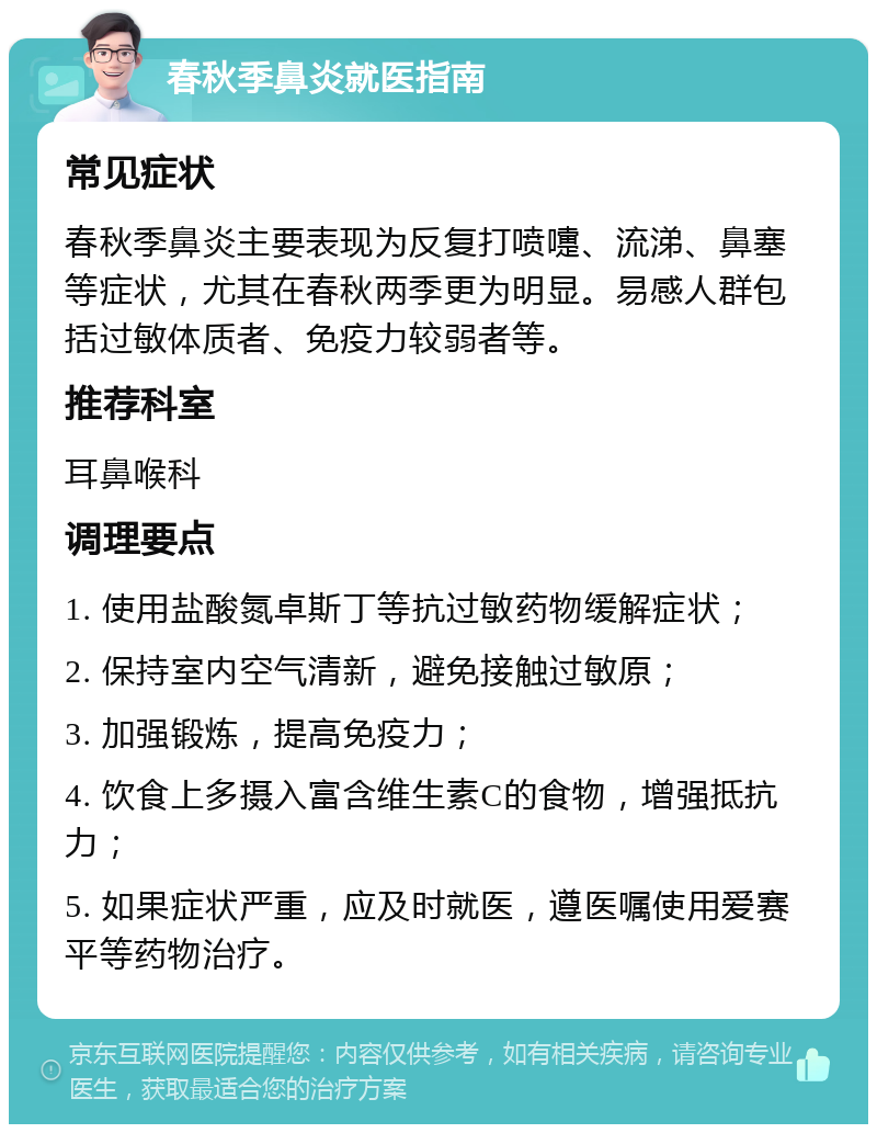 春秋季鼻炎就医指南 常见症状 春秋季鼻炎主要表现为反复打喷嚏、流涕、鼻塞等症状，尤其在春秋两季更为明显。易感人群包括过敏体质者、免疫力较弱者等。 推荐科室 耳鼻喉科 调理要点 1. 使用盐酸氮卓斯丁等抗过敏药物缓解症状； 2. 保持室内空气清新，避免接触过敏原； 3. 加强锻炼，提高免疫力； 4. 饮食上多摄入富含维生素C的食物，增强抵抗力； 5. 如果症状严重，应及时就医，遵医嘱使用爱赛平等药物治疗。