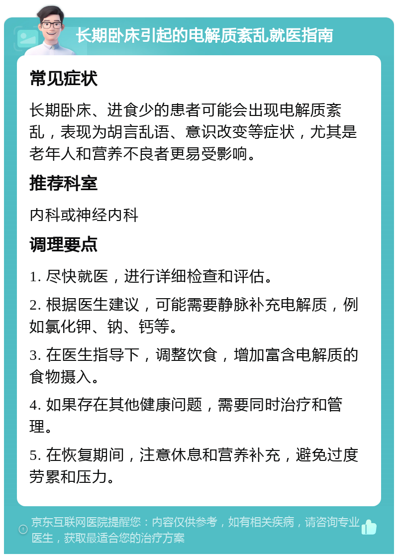 长期卧床引起的电解质紊乱就医指南 常见症状 长期卧床、进食少的患者可能会出现电解质紊乱，表现为胡言乱语、意识改变等症状，尤其是老年人和营养不良者更易受影响。 推荐科室 内科或神经内科 调理要点 1. 尽快就医，进行详细检查和评估。 2. 根据医生建议，可能需要静脉补充电解质，例如氯化钾、钠、钙等。 3. 在医生指导下，调整饮食，增加富含电解质的食物摄入。 4. 如果存在其他健康问题，需要同时治疗和管理。 5. 在恢复期间，注意休息和营养补充，避免过度劳累和压力。