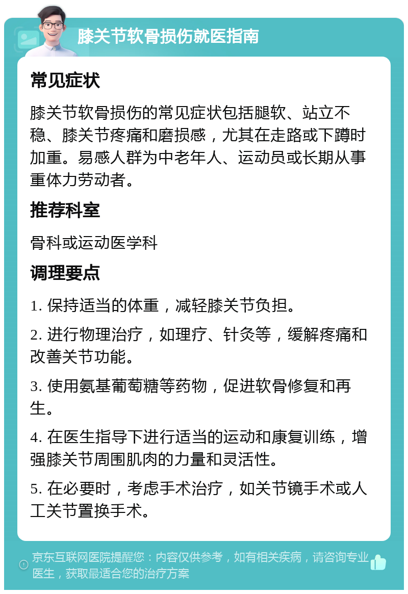 膝关节软骨损伤就医指南 常见症状 膝关节软骨损伤的常见症状包括腿软、站立不稳、膝关节疼痛和磨损感，尤其在走路或下蹲时加重。易感人群为中老年人、运动员或长期从事重体力劳动者。 推荐科室 骨科或运动医学科 调理要点 1. 保持适当的体重，减轻膝关节负担。 2. 进行物理治疗，如理疗、针灸等，缓解疼痛和改善关节功能。 3. 使用氨基葡萄糖等药物，促进软骨修复和再生。 4. 在医生指导下进行适当的运动和康复训练，增强膝关节周围肌肉的力量和灵活性。 5. 在必要时，考虑手术治疗，如关节镜手术或人工关节置换手术。