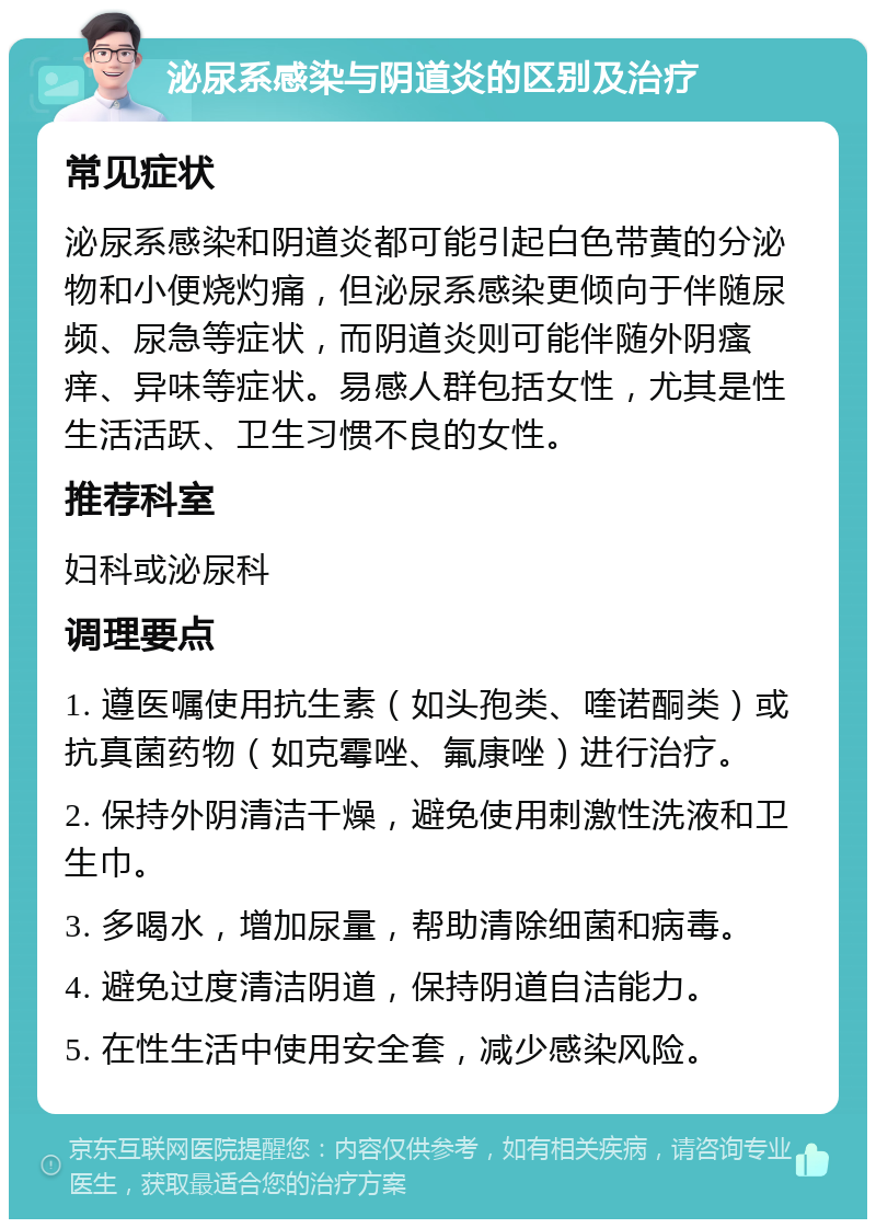 泌尿系感染与阴道炎的区别及治疗 常见症状 泌尿系感染和阴道炎都可能引起白色带黄的分泌物和小便烧灼痛，但泌尿系感染更倾向于伴随尿频、尿急等症状，而阴道炎则可能伴随外阴瘙痒、异味等症状。易感人群包括女性，尤其是性生活活跃、卫生习惯不良的女性。 推荐科室 妇科或泌尿科 调理要点 1. 遵医嘱使用抗生素（如头孢类、喹诺酮类）或抗真菌药物（如克霉唑、氟康唑）进行治疗。 2. 保持外阴清洁干燥，避免使用刺激性洗液和卫生巾。 3. 多喝水，增加尿量，帮助清除细菌和病毒。 4. 避免过度清洁阴道，保持阴道自洁能力。 5. 在性生活中使用安全套，减少感染风险。