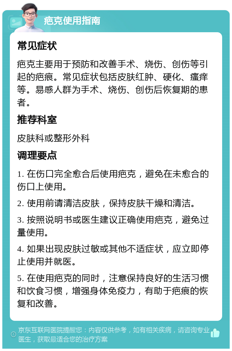 疤克使用指南 常见症状 疤克主要用于预防和改善手术、烧伤、创伤等引起的疤痕。常见症状包括皮肤红肿、硬化、瘙痒等。易感人群为手术、烧伤、创伤后恢复期的患者。 推荐科室 皮肤科或整形外科 调理要点 1. 在伤口完全愈合后使用疤克，避免在未愈合的伤口上使用。 2. 使用前请清洁皮肤，保持皮肤干燥和清洁。 3. 按照说明书或医生建议正确使用疤克，避免过量使用。 4. 如果出现皮肤过敏或其他不适症状，应立即停止使用并就医。 5. 在使用疤克的同时，注意保持良好的生活习惯和饮食习惯，增强身体免疫力，有助于疤痕的恢复和改善。