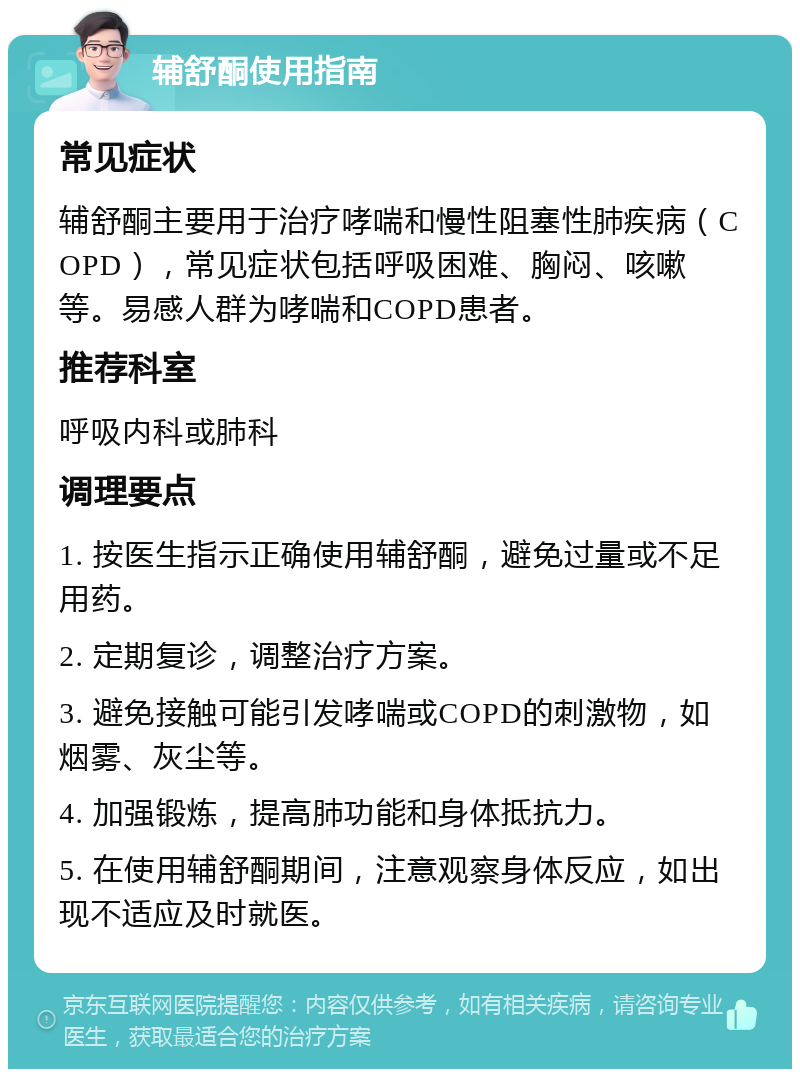 辅舒酮使用指南 常见症状 辅舒酮主要用于治疗哮喘和慢性阻塞性肺疾病（COPD），常见症状包括呼吸困难、胸闷、咳嗽等。易感人群为哮喘和COPD患者。 推荐科室 呼吸内科或肺科 调理要点 1. 按医生指示正确使用辅舒酮，避免过量或不足用药。 2. 定期复诊，调整治疗方案。 3. 避免接触可能引发哮喘或COPD的刺激物，如烟雾、灰尘等。 4. 加强锻炼，提高肺功能和身体抵抗力。 5. 在使用辅舒酮期间，注意观察身体反应，如出现不适应及时就医。