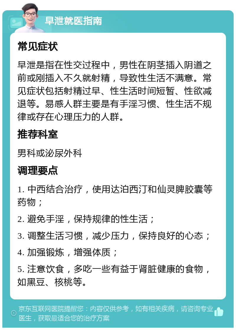 早泄就医指南 常见症状 早泄是指在性交过程中，男性在阴茎插入阴道之前或刚插入不久就射精，导致性生活不满意。常见症状包括射精过早、性生活时间短暂、性欲减退等。易感人群主要是有手淫习惯、性生活不规律或存在心理压力的人群。 推荐科室 男科或泌尿外科 调理要点 1. 中西结合治疗，使用达泊西汀和仙灵脾胶囊等药物； 2. 避免手淫，保持规律的性生活； 3. 调整生活习惯，减少压力，保持良好的心态； 4. 加强锻炼，增强体质； 5. 注意饮食，多吃一些有益于肾脏健康的食物，如黑豆、核桃等。