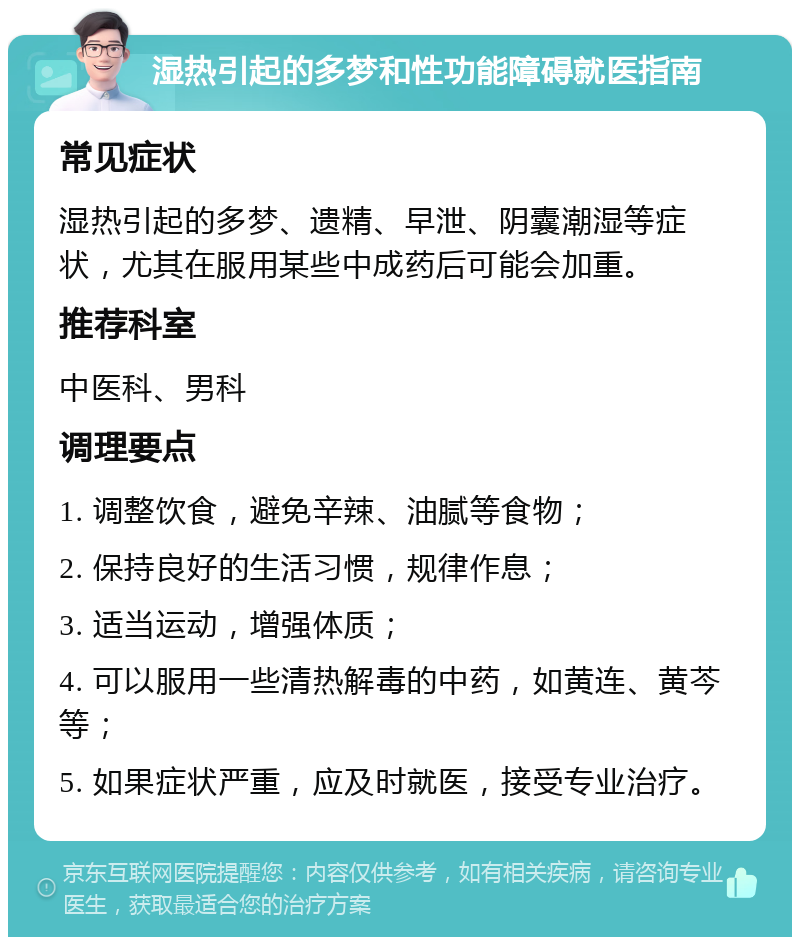 湿热引起的多梦和性功能障碍就医指南 常见症状 湿热引起的多梦、遗精、早泄、阴囊潮湿等症状，尤其在服用某些中成药后可能会加重。 推荐科室 中医科、男科 调理要点 1. 调整饮食，避免辛辣、油腻等食物； 2. 保持良好的生活习惯，规律作息； 3. 适当运动，增强体质； 4. 可以服用一些清热解毒的中药，如黄连、黄芩等； 5. 如果症状严重，应及时就医，接受专业治疗。