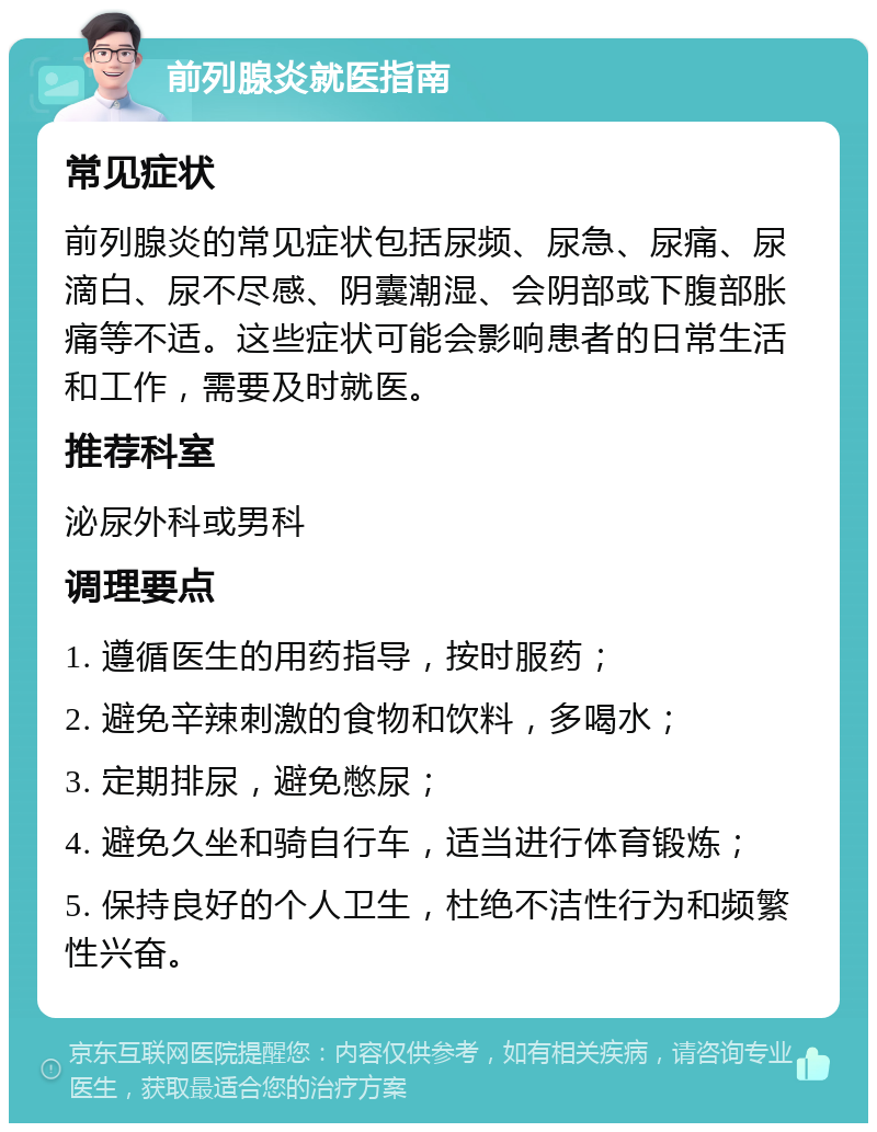 前列腺炎就医指南 常见症状 前列腺炎的常见症状包括尿频、尿急、尿痛、尿滴白、尿不尽感、阴囊潮湿、会阴部或下腹部胀痛等不适。这些症状可能会影响患者的日常生活和工作，需要及时就医。 推荐科室 泌尿外科或男科 调理要点 1. 遵循医生的用药指导，按时服药； 2. 避免辛辣刺激的食物和饮料，多喝水； 3. 定期排尿，避免憋尿； 4. 避免久坐和骑自行车，适当进行体育锻炼； 5. 保持良好的个人卫生，杜绝不洁性行为和频繁性兴奋。