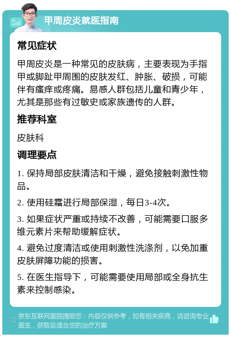 甲周皮炎就医指南 常见症状 甲周皮炎是一种常见的皮肤病，主要表现为手指甲或脚趾甲周围的皮肤发红、肿胀、破损，可能伴有瘙痒或疼痛。易感人群包括儿童和青少年，尤其是那些有过敏史或家族遗传的人群。 推荐科室 皮肤科 调理要点 1. 保持局部皮肤清洁和干燥，避免接触刺激性物品。 2. 使用硅霜进行局部保湿，每日3-4次。 3. 如果症状严重或持续不改善，可能需要口服多维元素片来帮助缓解症状。 4. 避免过度清洁或使用刺激性洗涤剂，以免加重皮肤屏障功能的损害。 5. 在医生指导下，可能需要使用局部或全身抗生素来控制感染。