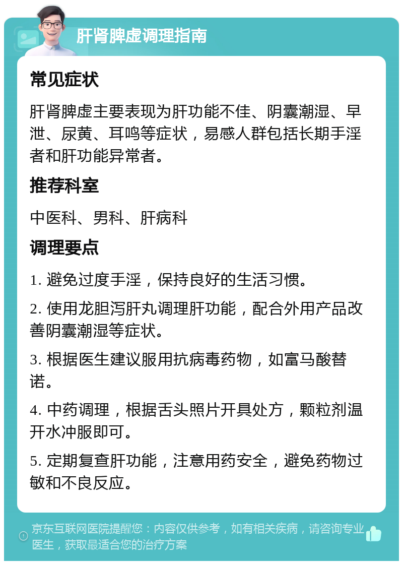 肝肾脾虚调理指南 常见症状 肝肾脾虚主要表现为肝功能不佳、阴囊潮湿、早泄、尿黄、耳鸣等症状，易感人群包括长期手淫者和肝功能异常者。 推荐科室 中医科、男科、肝病科 调理要点 1. 避免过度手淫，保持良好的生活习惯。 2. 使用龙胆泻肝丸调理肝功能，配合外用产品改善阴囊潮湿等症状。 3. 根据医生建议服用抗病毒药物，如富马酸替诺。 4. 中药调理，根据舌头照片开具处方，颗粒剂温开水冲服即可。 5. 定期复查肝功能，注意用药安全，避免药物过敏和不良反应。