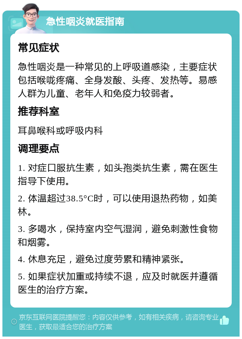 急性咽炎就医指南 常见症状 急性咽炎是一种常见的上呼吸道感染，主要症状包括喉咙疼痛、全身发酸、头疼、发热等。易感人群为儿童、老年人和免疫力较弱者。 推荐科室 耳鼻喉科或呼吸内科 调理要点 1. 对症口服抗生素，如头孢类抗生素，需在医生指导下使用。 2. 体温超过38.5°C时，可以使用退热药物，如美林。 3. 多喝水，保持室内空气湿润，避免刺激性食物和烟雾。 4. 休息充足，避免过度劳累和精神紧张。 5. 如果症状加重或持续不退，应及时就医并遵循医生的治疗方案。