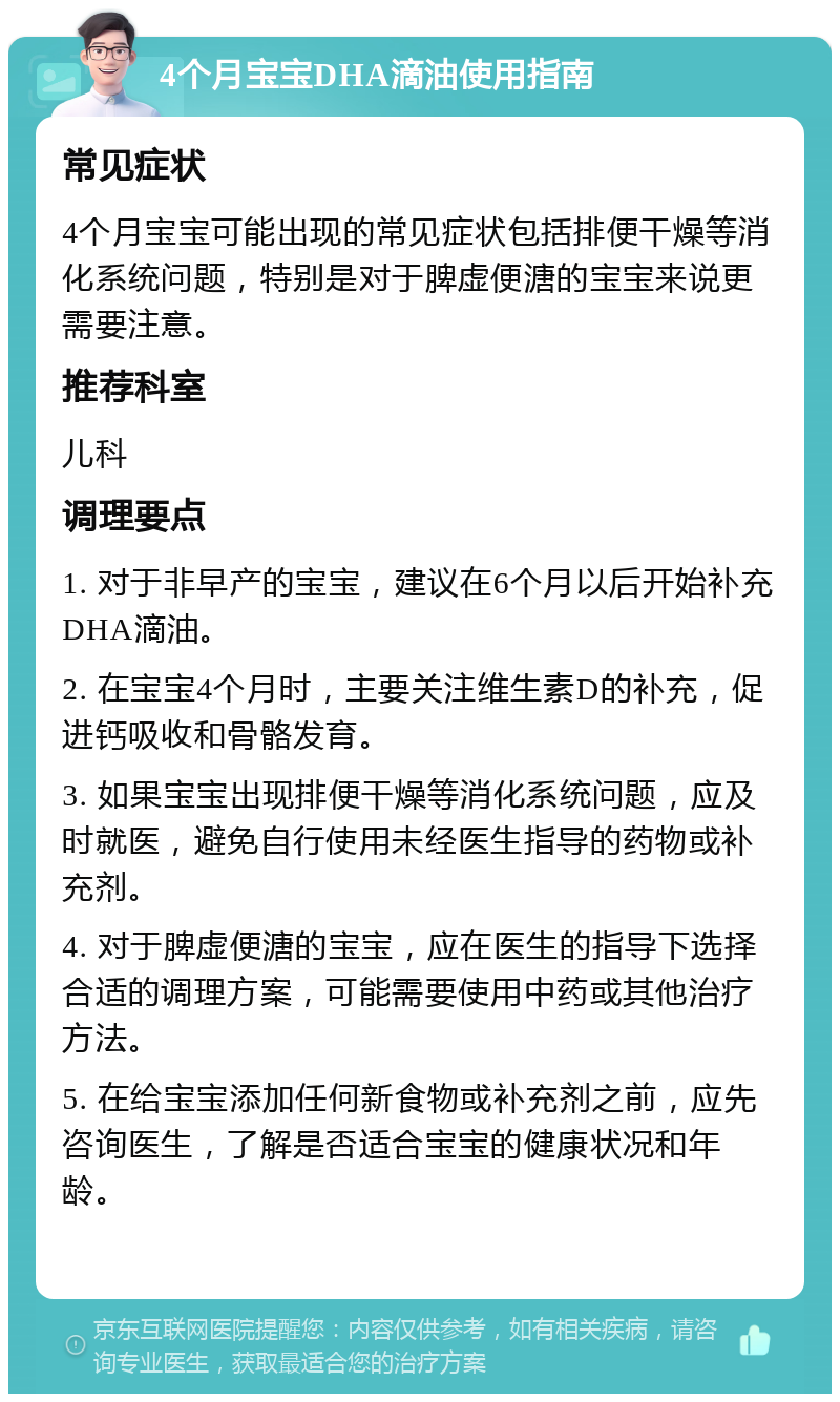 4个月宝宝DHA滴油使用指南 常见症状 4个月宝宝可能出现的常见症状包括排便干燥等消化系统问题，特别是对于脾虚便溏的宝宝来说更需要注意。 推荐科室 儿科 调理要点 1. 对于非早产的宝宝，建议在6个月以后开始补充DHA滴油。 2. 在宝宝4个月时，主要关注维生素D的补充，促进钙吸收和骨骼发育。 3. 如果宝宝出现排便干燥等消化系统问题，应及时就医，避免自行使用未经医生指导的药物或补充剂。 4. 对于脾虚便溏的宝宝，应在医生的指导下选择合适的调理方案，可能需要使用中药或其他治疗方法。 5. 在给宝宝添加任何新食物或补充剂之前，应先咨询医生，了解是否适合宝宝的健康状况和年龄。