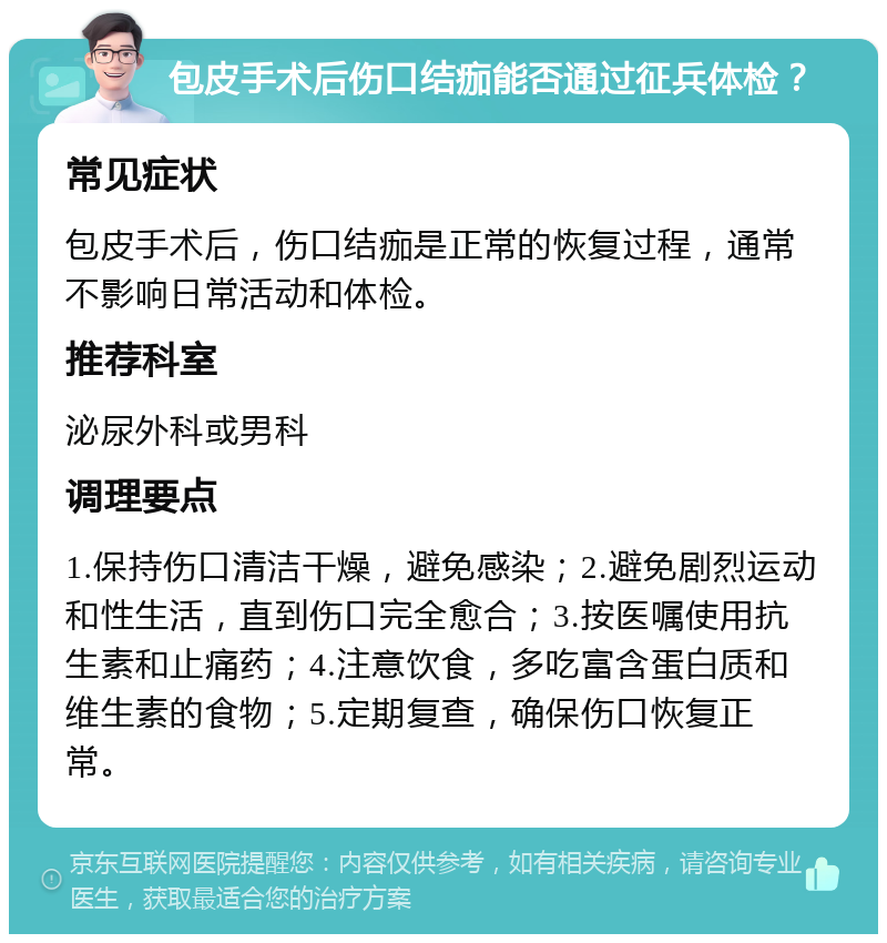 包皮手术后伤口结痂能否通过征兵体检？ 常见症状 包皮手术后，伤口结痂是正常的恢复过程，通常不影响日常活动和体检。 推荐科室 泌尿外科或男科 调理要点 1.保持伤口清洁干燥，避免感染；2.避免剧烈运动和性生活，直到伤口完全愈合；3.按医嘱使用抗生素和止痛药；4.注意饮食，多吃富含蛋白质和维生素的食物；5.定期复查，确保伤口恢复正常。