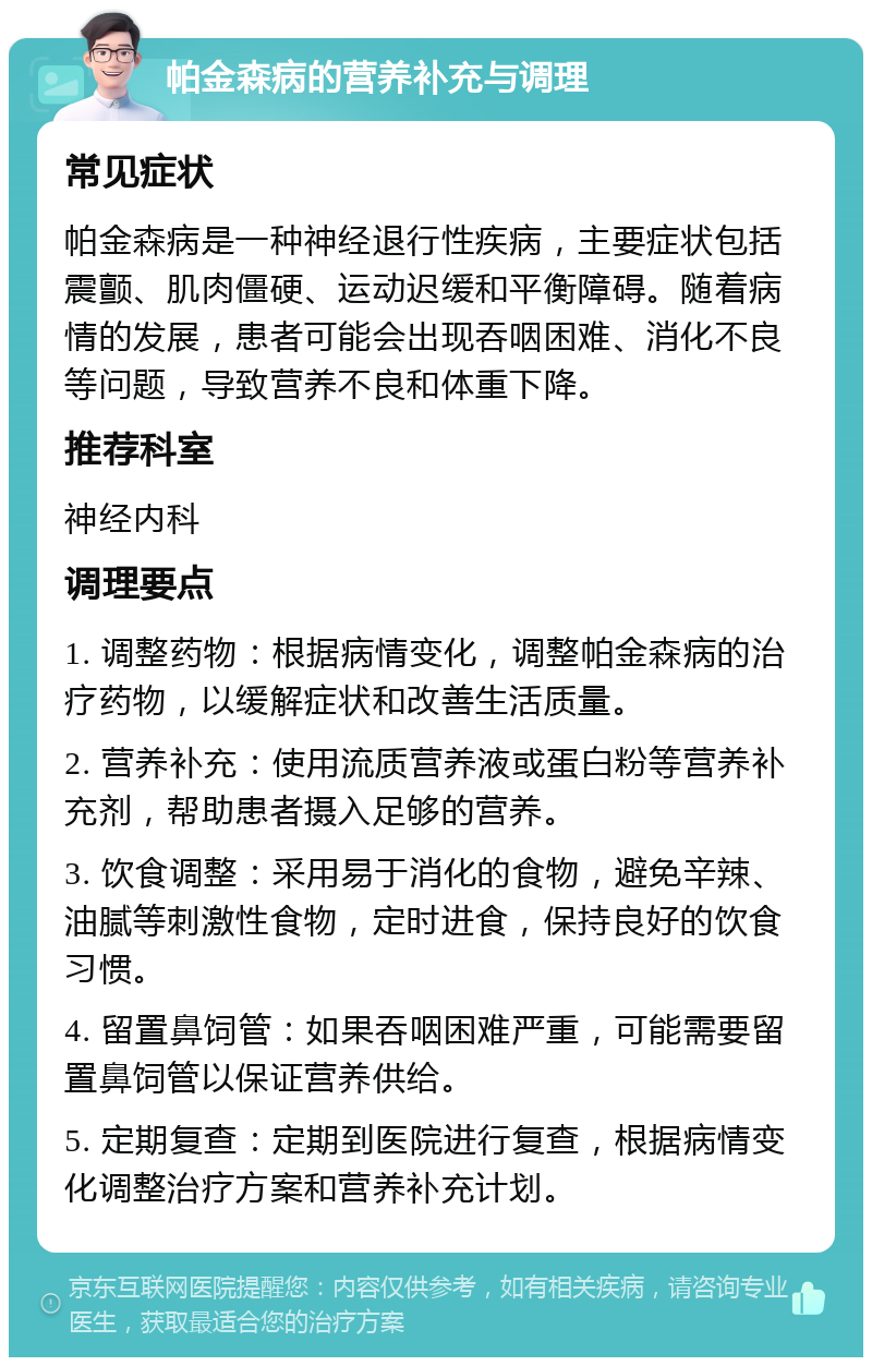 帕金森病的营养补充与调理 常见症状 帕金森病是一种神经退行性疾病，主要症状包括震颤、肌肉僵硬、运动迟缓和平衡障碍。随着病情的发展，患者可能会出现吞咽困难、消化不良等问题，导致营养不良和体重下降。 推荐科室 神经内科 调理要点 1. 调整药物：根据病情变化，调整帕金森病的治疗药物，以缓解症状和改善生活质量。 2. 营养补充：使用流质营养液或蛋白粉等营养补充剂，帮助患者摄入足够的营养。 3. 饮食调整：采用易于消化的食物，避免辛辣、油腻等刺激性食物，定时进食，保持良好的饮食习惯。 4. 留置鼻饲管：如果吞咽困难严重，可能需要留置鼻饲管以保证营养供给。 5. 定期复查：定期到医院进行复查，根据病情变化调整治疗方案和营养补充计划。