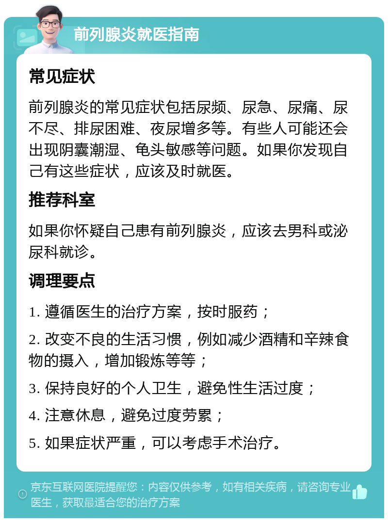 前列腺炎就医指南 常见症状 前列腺炎的常见症状包括尿频、尿急、尿痛、尿不尽、排尿困难、夜尿增多等。有些人可能还会出现阴囊潮湿、龟头敏感等问题。如果你发现自己有这些症状，应该及时就医。 推荐科室 如果你怀疑自己患有前列腺炎，应该去男科或泌尿科就诊。 调理要点 1. 遵循医生的治疗方案，按时服药； 2. 改变不良的生活习惯，例如减少酒精和辛辣食物的摄入，增加锻炼等等； 3. 保持良好的个人卫生，避免性生活过度； 4. 注意休息，避免过度劳累； 5. 如果症状严重，可以考虑手术治疗。