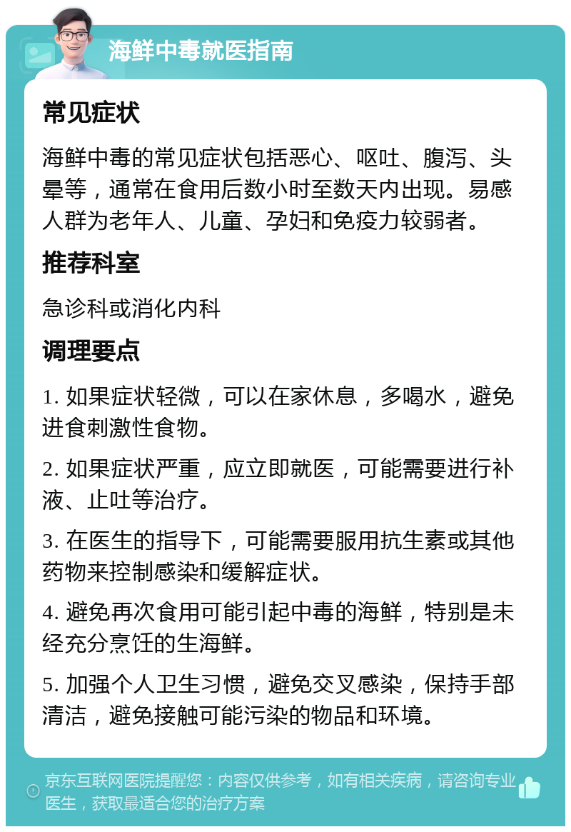 海鲜中毒就医指南 常见症状 海鲜中毒的常见症状包括恶心、呕吐、腹泻、头晕等，通常在食用后数小时至数天内出现。易感人群为老年人、儿童、孕妇和免疫力较弱者。 推荐科室 急诊科或消化内科 调理要点 1. 如果症状轻微，可以在家休息，多喝水，避免进食刺激性食物。 2. 如果症状严重，应立即就医，可能需要进行补液、止吐等治疗。 3. 在医生的指导下，可能需要服用抗生素或其他药物来控制感染和缓解症状。 4. 避免再次食用可能引起中毒的海鲜，特别是未经充分烹饪的生海鲜。 5. 加强个人卫生习惯，避免交叉感染，保持手部清洁，避免接触可能污染的物品和环境。