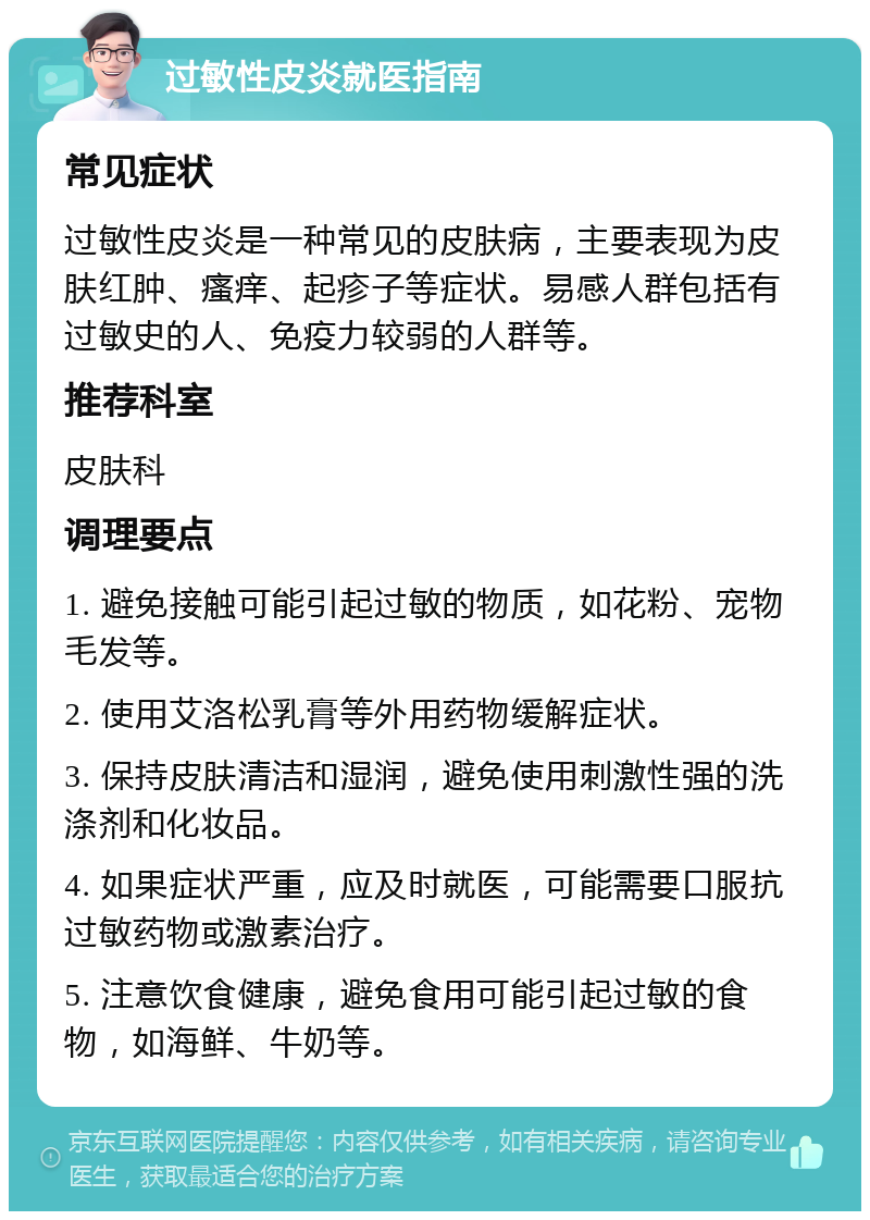 过敏性皮炎就医指南 常见症状 过敏性皮炎是一种常见的皮肤病，主要表现为皮肤红肿、瘙痒、起疹子等症状。易感人群包括有过敏史的人、免疫力较弱的人群等。 推荐科室 皮肤科 调理要点 1. 避免接触可能引起过敏的物质，如花粉、宠物毛发等。 2. 使用艾洛松乳膏等外用药物缓解症状。 3. 保持皮肤清洁和湿润，避免使用刺激性强的洗涤剂和化妆品。 4. 如果症状严重，应及时就医，可能需要口服抗过敏药物或激素治疗。 5. 注意饮食健康，避免食用可能引起过敏的食物，如海鲜、牛奶等。