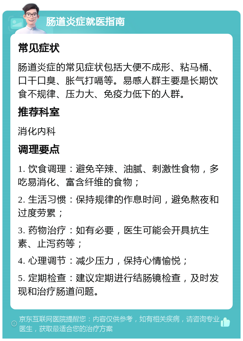 肠道炎症就医指南 常见症状 肠道炎症的常见症状包括大便不成形、粘马桶、口干口臭、胀气打嗝等。易感人群主要是长期饮食不规律、压力大、免疫力低下的人群。 推荐科室 消化内科 调理要点 1. 饮食调理：避免辛辣、油腻、刺激性食物，多吃易消化、富含纤维的食物； 2. 生活习惯：保持规律的作息时间，避免熬夜和过度劳累； 3. 药物治疗：如有必要，医生可能会开具抗生素、止泻药等； 4. 心理调节：减少压力，保持心情愉悦； 5. 定期检查：建议定期进行结肠镜检查，及时发现和治疗肠道问题。