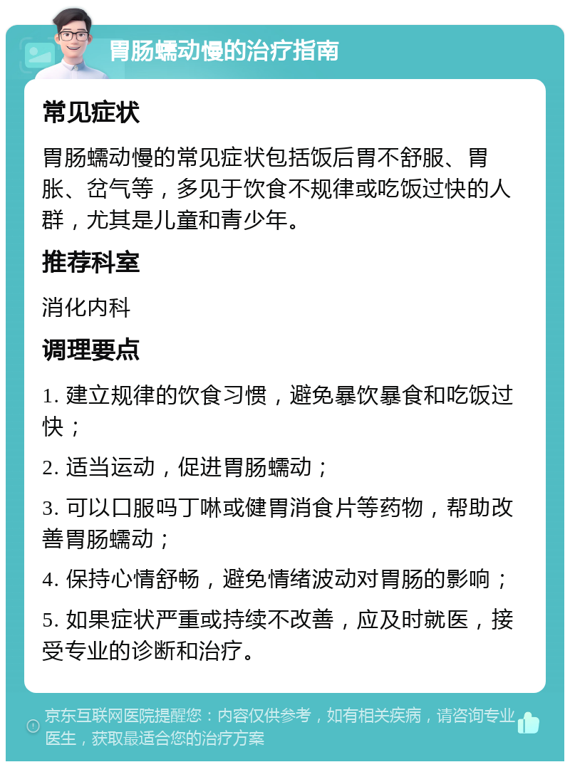 胃肠蠕动慢的治疗指南 常见症状 胃肠蠕动慢的常见症状包括饭后胃不舒服、胃胀、岔气等，多见于饮食不规律或吃饭过快的人群，尤其是儿童和青少年。 推荐科室 消化内科 调理要点 1. 建立规律的饮食习惯，避免暴饮暴食和吃饭过快； 2. 适当运动，促进胃肠蠕动； 3. 可以口服吗丁啉或健胃消食片等药物，帮助改善胃肠蠕动； 4. 保持心情舒畅，避免情绪波动对胃肠的影响； 5. 如果症状严重或持续不改善，应及时就医，接受专业的诊断和治疗。