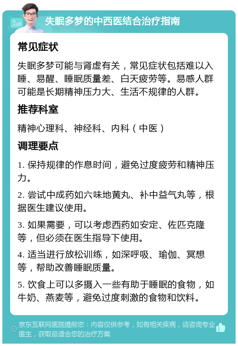 失眠多梦的中西医结合治疗指南 常见症状 失眠多梦可能与肾虚有关，常见症状包括难以入睡、易醒、睡眠质量差、白天疲劳等。易感人群可能是长期精神压力大、生活不规律的人群。 推荐科室 精神心理科、神经科、内科（中医） 调理要点 1. 保持规律的作息时间，避免过度疲劳和精神压力。 2. 尝试中成药如六味地黄丸、补中益气丸等，根据医生建议使用。 3. 如果需要，可以考虑西药如安定、佐匹克隆等，但必须在医生指导下使用。 4. 适当进行放松训练，如深呼吸、瑜伽、冥想等，帮助改善睡眠质量。 5. 饮食上可以多摄入一些有助于睡眠的食物，如牛奶、燕麦等，避免过度刺激的食物和饮料。