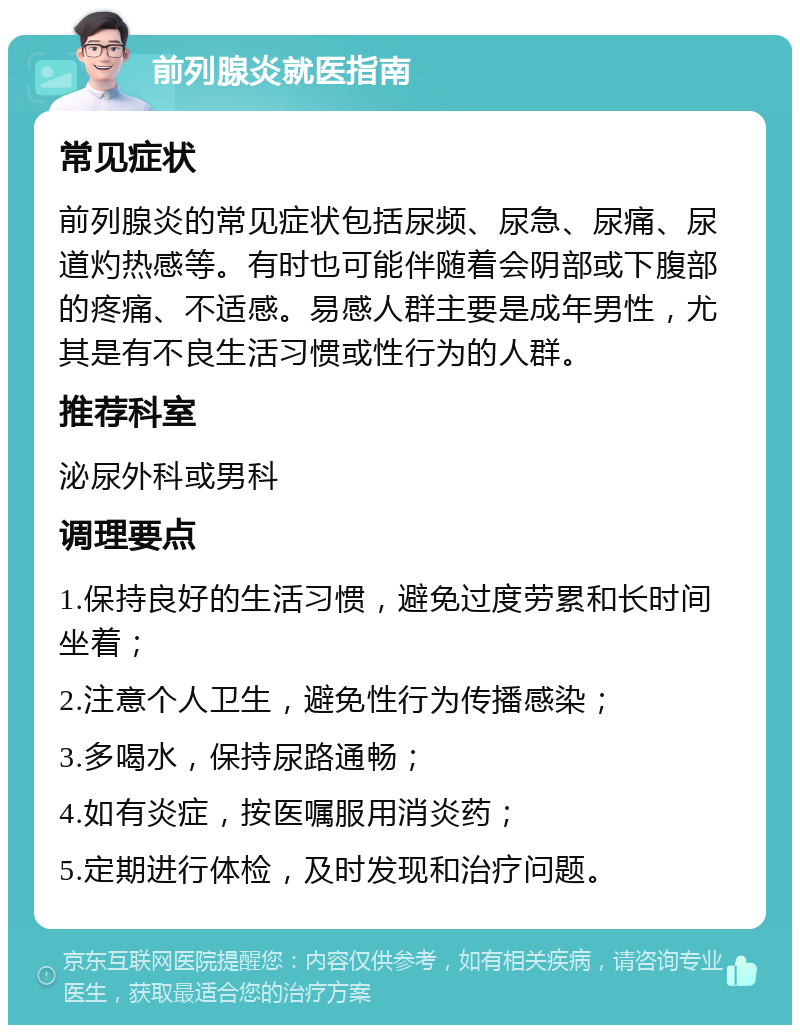 前列腺炎就医指南 常见症状 前列腺炎的常见症状包括尿频、尿急、尿痛、尿道灼热感等。有时也可能伴随着会阴部或下腹部的疼痛、不适感。易感人群主要是成年男性，尤其是有不良生活习惯或性行为的人群。 推荐科室 泌尿外科或男科 调理要点 1.保持良好的生活习惯，避免过度劳累和长时间坐着； 2.注意个人卫生，避免性行为传播感染； 3.多喝水，保持尿路通畅； 4.如有炎症，按医嘱服用消炎药； 5.定期进行体检，及时发现和治疗问题。