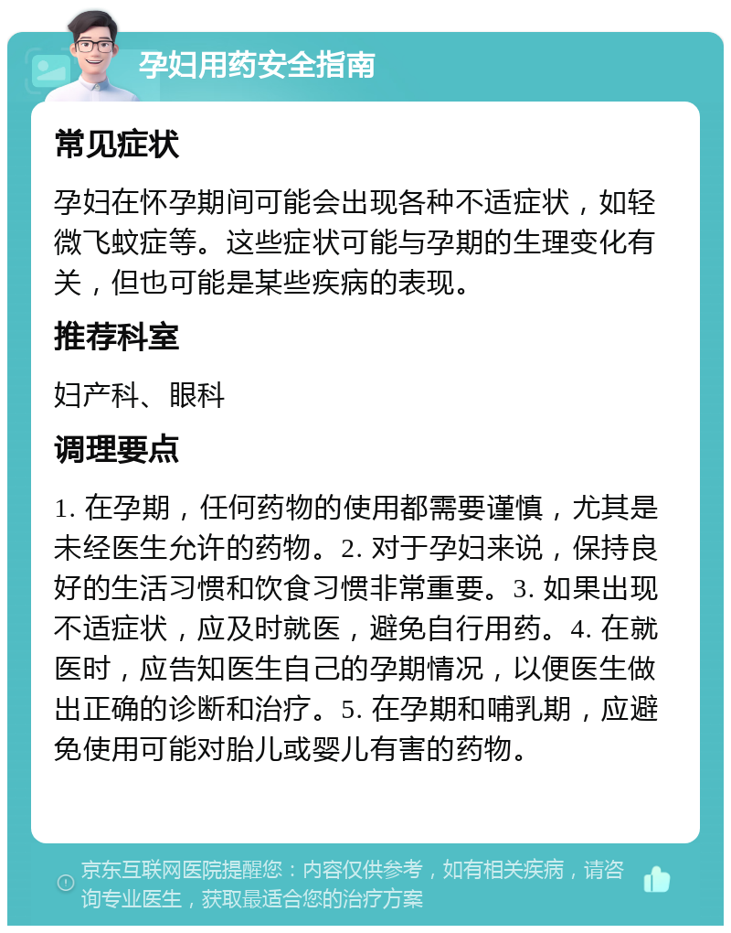 孕妇用药安全指南 常见症状 孕妇在怀孕期间可能会出现各种不适症状，如轻微飞蚊症等。这些症状可能与孕期的生理变化有关，但也可能是某些疾病的表现。 推荐科室 妇产科、眼科 调理要点 1. 在孕期，任何药物的使用都需要谨慎，尤其是未经医生允许的药物。2. 对于孕妇来说，保持良好的生活习惯和饮食习惯非常重要。3. 如果出现不适症状，应及时就医，避免自行用药。4. 在就医时，应告知医生自己的孕期情况，以便医生做出正确的诊断和治疗。5. 在孕期和哺乳期，应避免使用可能对胎儿或婴儿有害的药物。