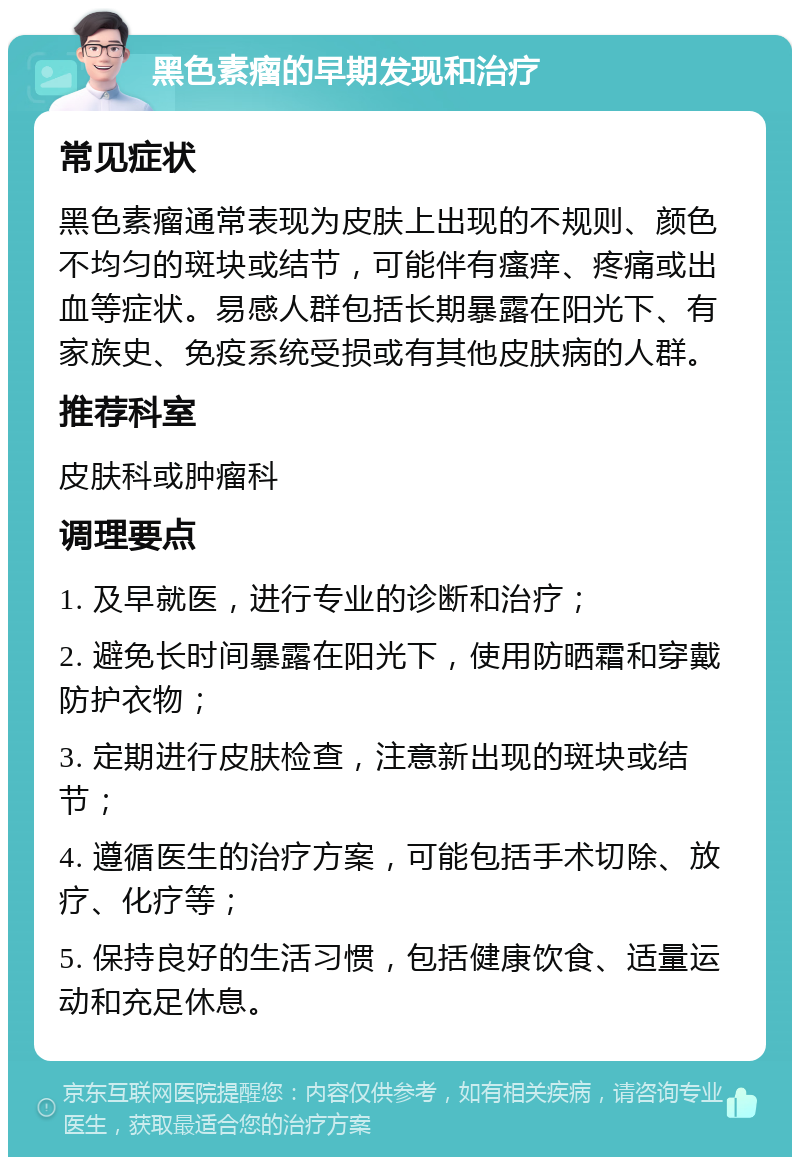 黑色素瘤的早期发现和治疗 常见症状 黑色素瘤通常表现为皮肤上出现的不规则、颜色不均匀的斑块或结节，可能伴有瘙痒、疼痛或出血等症状。易感人群包括长期暴露在阳光下、有家族史、免疫系统受损或有其他皮肤病的人群。 推荐科室 皮肤科或肿瘤科 调理要点 1. 及早就医，进行专业的诊断和治疗； 2. 避免长时间暴露在阳光下，使用防晒霜和穿戴防护衣物； 3. 定期进行皮肤检查，注意新出现的斑块或结节； 4. 遵循医生的治疗方案，可能包括手术切除、放疗、化疗等； 5. 保持良好的生活习惯，包括健康饮食、适量运动和充足休息。