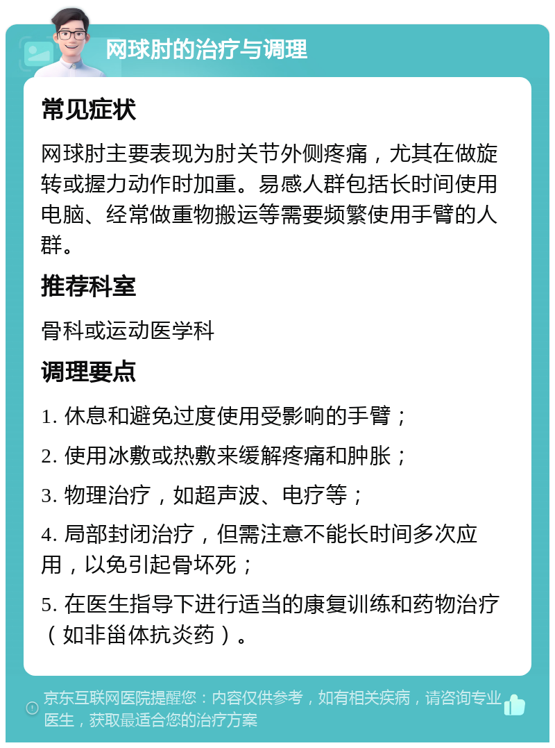 网球肘的治疗与调理 常见症状 网球肘主要表现为肘关节外侧疼痛，尤其在做旋转或握力动作时加重。易感人群包括长时间使用电脑、经常做重物搬运等需要频繁使用手臂的人群。 推荐科室 骨科或运动医学科 调理要点 1. 休息和避免过度使用受影响的手臂； 2. 使用冰敷或热敷来缓解疼痛和肿胀； 3. 物理治疗，如超声波、电疗等； 4. 局部封闭治疗，但需注意不能长时间多次应用，以免引起骨坏死； 5. 在医生指导下进行适当的康复训练和药物治疗（如非甾体抗炎药）。