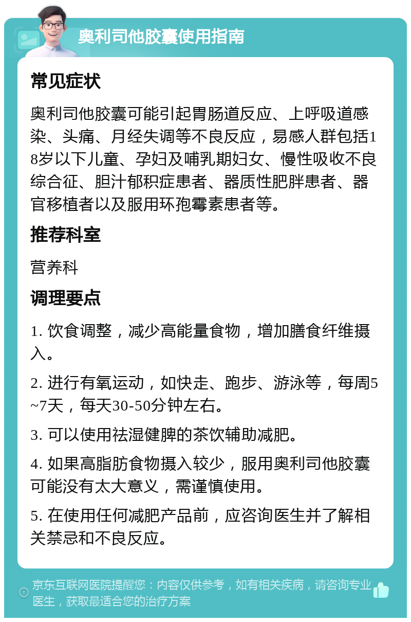 奥利司他胶囊使用指南 常见症状 奥利司他胶囊可能引起胃肠道反应、上呼吸道感染、头痛、月经失调等不良反应，易感人群包括18岁以下儿童、孕妇及哺乳期妇女、慢性吸收不良综合征、胆汁郁积症患者、器质性肥胖患者、器官移植者以及服用环孢霉素患者等。 推荐科室 营养科 调理要点 1. 饮食调整，减少高能量食物，增加膳食纤维摄入。 2. 进行有氧运动，如快走、跑步、游泳等，每周5~7天，每天30-50分钟左右。 3. 可以使用祛湿健脾的茶饮辅助减肥。 4. 如果高脂肪食物摄入较少，服用奥利司他胶囊可能没有太大意义，需谨慎使用。 5. 在使用任何减肥产品前，应咨询医生并了解相关禁忌和不良反应。