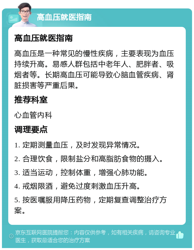 高血压就医指南 高血压就医指南 高血压是一种常见的慢性疾病，主要表现为血压持续升高。易感人群包括中老年人、肥胖者、吸烟者等。长期高血压可能导致心脑血管疾病、肾脏损害等严重后果。 推荐科室 心血管内科 调理要点 1. 定期测量血压，及时发现异常情况。 2. 合理饮食，限制盐分和高脂肪食物的摄入。 3. 适当运动，控制体重，增强心肺功能。 4. 戒烟限酒，避免过度刺激血压升高。 5. 按医嘱服用降压药物，定期复查调整治疗方案。