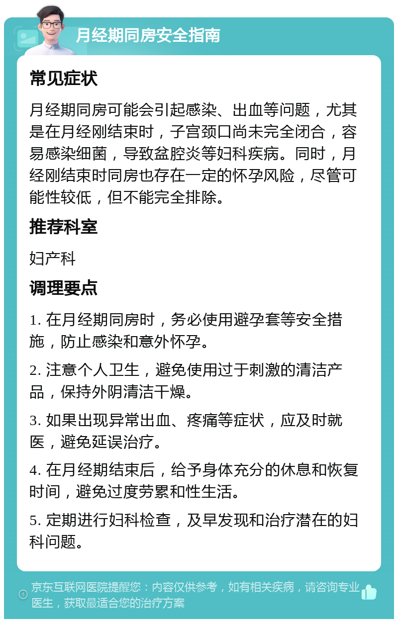 月经期同房安全指南 常见症状 月经期同房可能会引起感染、出血等问题，尤其是在月经刚结束时，子宫颈口尚未完全闭合，容易感染细菌，导致盆腔炎等妇科疾病。同时，月经刚结束时同房也存在一定的怀孕风险，尽管可能性较低，但不能完全排除。 推荐科室 妇产科 调理要点 1. 在月经期同房时，务必使用避孕套等安全措施，防止感染和意外怀孕。 2. 注意个人卫生，避免使用过于刺激的清洁产品，保持外阴清洁干燥。 3. 如果出现异常出血、疼痛等症状，应及时就医，避免延误治疗。 4. 在月经期结束后，给予身体充分的休息和恢复时间，避免过度劳累和性生活。 5. 定期进行妇科检查，及早发现和治疗潜在的妇科问题。