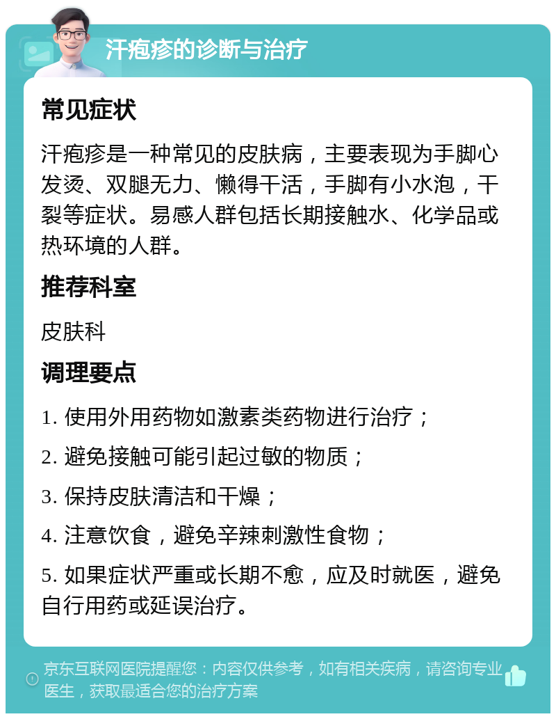 汗疱疹的诊断与治疗 常见症状 汗疱疹是一种常见的皮肤病，主要表现为手脚心发烫、双腿无力、懒得干活，手脚有小水泡，干裂等症状。易感人群包括长期接触水、化学品或热环境的人群。 推荐科室 皮肤科 调理要点 1. 使用外用药物如激素类药物进行治疗； 2. 避免接触可能引起过敏的物质； 3. 保持皮肤清洁和干燥； 4. 注意饮食，避免辛辣刺激性食物； 5. 如果症状严重或长期不愈，应及时就医，避免自行用药或延误治疗。