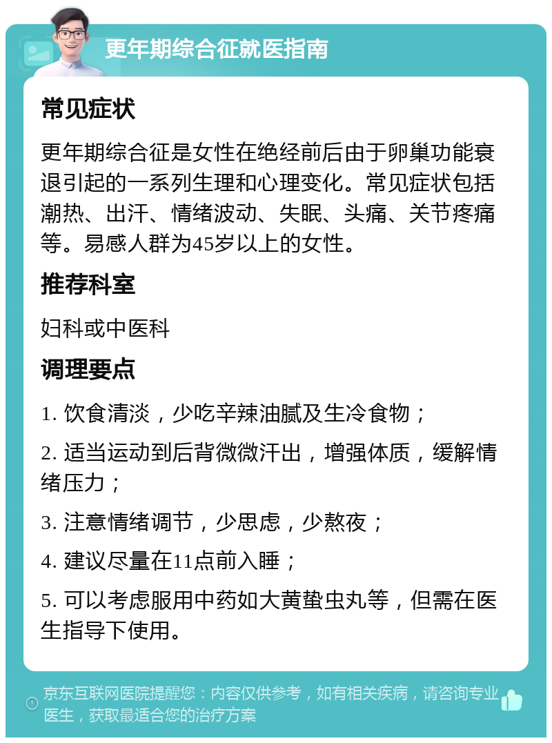 更年期综合征就医指南 常见症状 更年期综合征是女性在绝经前后由于卵巢功能衰退引起的一系列生理和心理变化。常见症状包括潮热、出汗、情绪波动、失眠、头痛、关节疼痛等。易感人群为45岁以上的女性。 推荐科室 妇科或中医科 调理要点 1. 饮食清淡，少吃辛辣油腻及生冷食物； 2. 适当运动到后背微微汗出，增强体质，缓解情绪压力； 3. 注意情绪调节，少思虑，少熬夜； 4. 建议尽量在11点前入睡； 5. 可以考虑服用中药如大黄蛰虫丸等，但需在医生指导下使用。