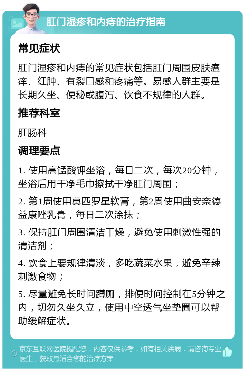 肛门湿疹和内痔的治疗指南 常见症状 肛门湿疹和内痔的常见症状包括肛门周围皮肤瘙痒、红肿、有裂口感和疼痛等。易感人群主要是长期久坐、便秘或腹泻、饮食不规律的人群。 推荐科室 肛肠科 调理要点 1. 使用高锰酸钾坐浴，每日二次，每次20分钟，坐浴后用干净毛巾擦拭干净肛门周围； 2. 第1周使用莫匹罗星软膏，第2周使用曲安奈德益康唑乳膏，每日二次涂抹； 3. 保持肛门周围清洁干燥，避免使用刺激性强的清洁剂； 4. 饮食上要规律清淡，多吃蔬菜水果，避免辛辣刺激食物； 5. 尽量避免长时间蹲厕，排便时间控制在5分钟之内，切勿久坐久立，使用中空透气坐垫圈可以帮助缓解症状。