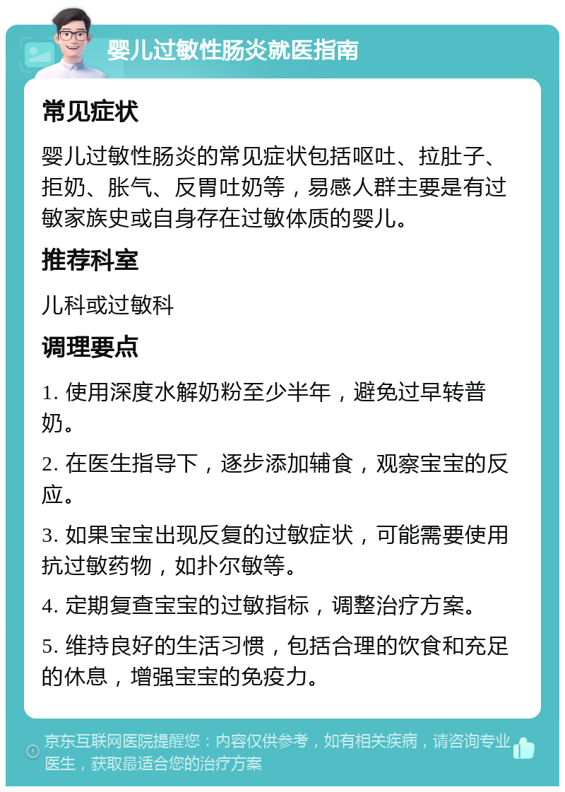 婴儿过敏性肠炎就医指南 常见症状 婴儿过敏性肠炎的常见症状包括呕吐、拉肚子、拒奶、胀气、反胃吐奶等，易感人群主要是有过敏家族史或自身存在过敏体质的婴儿。 推荐科室 儿科或过敏科 调理要点 1. 使用深度水解奶粉至少半年，避免过早转普奶。 2. 在医生指导下，逐步添加辅食，观察宝宝的反应。 3. 如果宝宝出现反复的过敏症状，可能需要使用抗过敏药物，如扑尔敏等。 4. 定期复查宝宝的过敏指标，调整治疗方案。 5. 维持良好的生活习惯，包括合理的饮食和充足的休息，增强宝宝的免疫力。