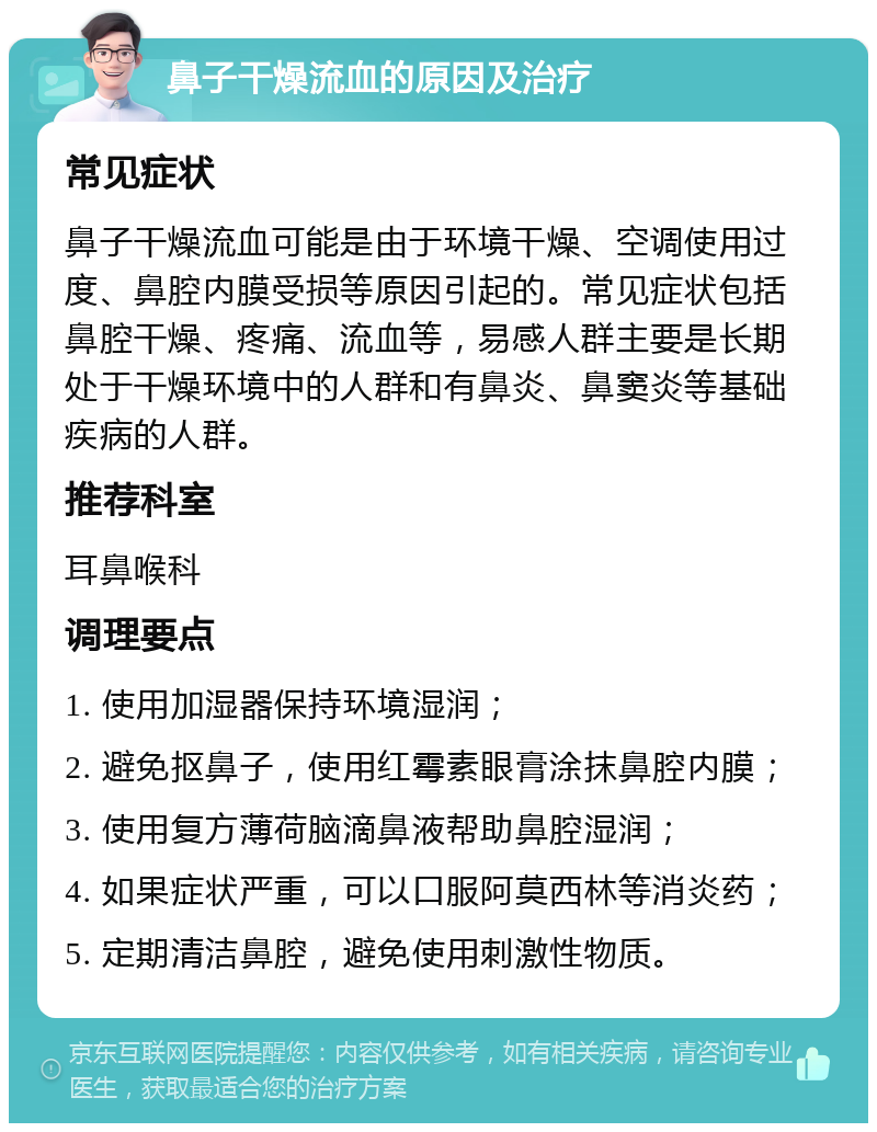 鼻子干燥流血的原因及治疗 常见症状 鼻子干燥流血可能是由于环境干燥、空调使用过度、鼻腔内膜受损等原因引起的。常见症状包括鼻腔干燥、疼痛、流血等，易感人群主要是长期处于干燥环境中的人群和有鼻炎、鼻窦炎等基础疾病的人群。 推荐科室 耳鼻喉科 调理要点 1. 使用加湿器保持环境湿润； 2. 避免抠鼻子，使用红霉素眼膏涂抹鼻腔内膜； 3. 使用复方薄荷脑滴鼻液帮助鼻腔湿润； 4. 如果症状严重，可以口服阿莫西林等消炎药； 5. 定期清洁鼻腔，避免使用刺激性物质。