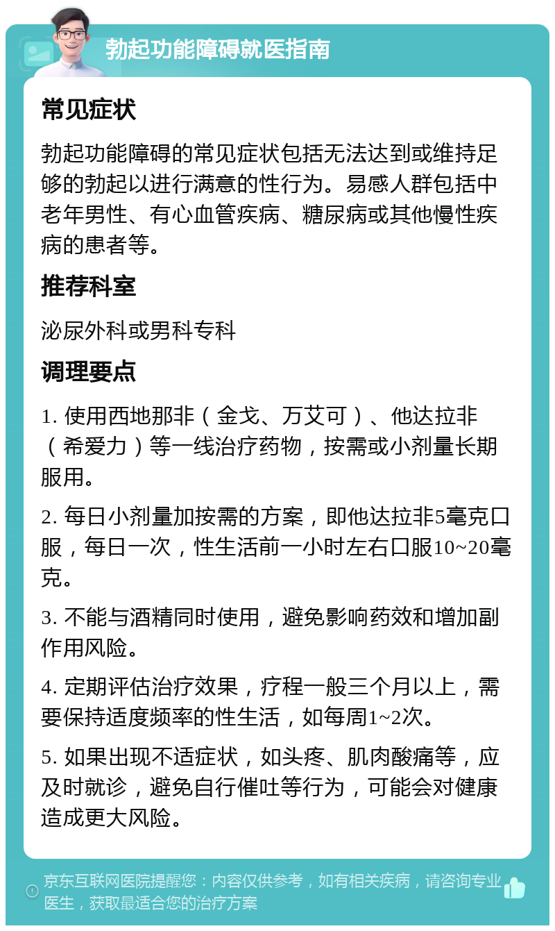 勃起功能障碍就医指南 常见症状 勃起功能障碍的常见症状包括无法达到或维持足够的勃起以进行满意的性行为。易感人群包括中老年男性、有心血管疾病、糖尿病或其他慢性疾病的患者等。 推荐科室 泌尿外科或男科专科 调理要点 1. 使用西地那非（金戈、万艾可）、他达拉非（希爱力）等一线治疗药物，按需或小剂量长期服用。 2. 每日小剂量加按需的方案，即他达拉非5毫克口服，每日一次，性生活前一小时左右口服10~20毫克。 3. 不能与酒精同时使用，避免影响药效和增加副作用风险。 4. 定期评估治疗效果，疗程一般三个月以上，需要保持适度频率的性生活，如每周1~2次。 5. 如果出现不适症状，如头疼、肌肉酸痛等，应及时就诊，避免自行催吐等行为，可能会对健康造成更大风险。