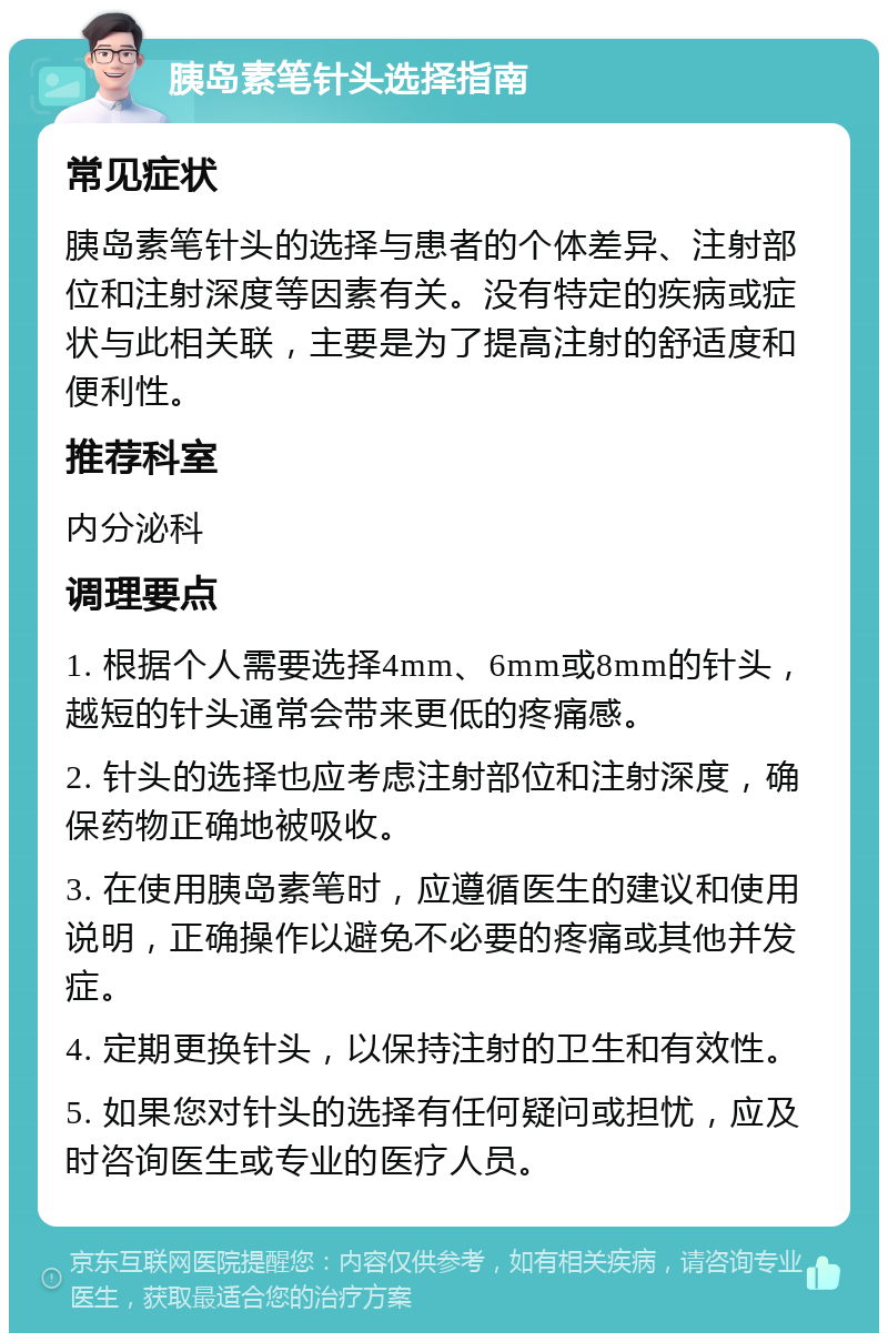 胰岛素笔针头选择指南 常见症状 胰岛素笔针头的选择与患者的个体差异、注射部位和注射深度等因素有关。没有特定的疾病或症状与此相关联，主要是为了提高注射的舒适度和便利性。 推荐科室 内分泌科 调理要点 1. 根据个人需要选择4mm、6mm或8mm的针头，越短的针头通常会带来更低的疼痛感。 2. 针头的选择也应考虑注射部位和注射深度，确保药物正确地被吸收。 3. 在使用胰岛素笔时，应遵循医生的建议和使用说明，正确操作以避免不必要的疼痛或其他并发症。 4. 定期更换针头，以保持注射的卫生和有效性。 5. 如果您对针头的选择有任何疑问或担忧，应及时咨询医生或专业的医疗人员。