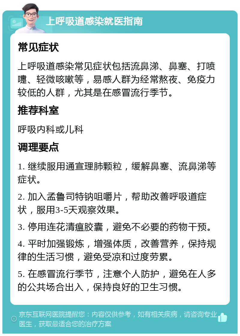 上呼吸道感染就医指南 常见症状 上呼吸道感染常见症状包括流鼻涕、鼻塞、打喷嚏、轻微咳嗽等，易感人群为经常熬夜、免疫力较低的人群，尤其是在感冒流行季节。 推荐科室 呼吸内科或儿科 调理要点 1. 继续服用通宣理肺颗粒，缓解鼻塞、流鼻涕等症状。 2. 加入孟鲁司特钠咀嚼片，帮助改善呼吸道症状，服用3-5天观察效果。 3. 停用连花清瘟胶囊，避免不必要的药物干预。 4. 平时加强锻炼，增强体质，改善营养，保持规律的生活习惯，避免受凉和过度劳累。 5. 在感冒流行季节，注意个人防护，避免在人多的公共场合出入，保持良好的卫生习惯。