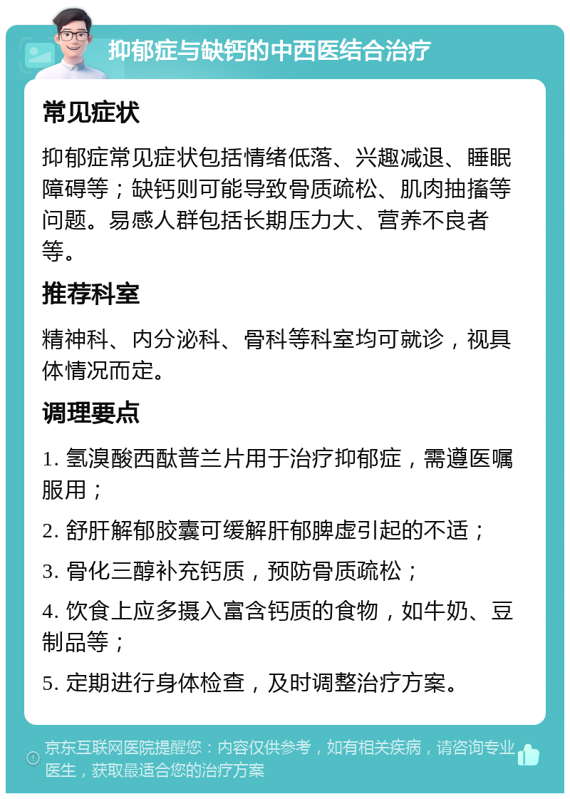 抑郁症与缺钙的中西医结合治疗 常见症状 抑郁症常见症状包括情绪低落、兴趣减退、睡眠障碍等；缺钙则可能导致骨质疏松、肌肉抽搐等问题。易感人群包括长期压力大、营养不良者等。 推荐科室 精神科、内分泌科、骨科等科室均可就诊，视具体情况而定。 调理要点 1. 氢溴酸西酞普兰片用于治疗抑郁症，需遵医嘱服用； 2. 舒肝解郁胶囊可缓解肝郁脾虚引起的不适； 3. 骨化三醇补充钙质，预防骨质疏松； 4. 饮食上应多摄入富含钙质的食物，如牛奶、豆制品等； 5. 定期进行身体检查，及时调整治疗方案。