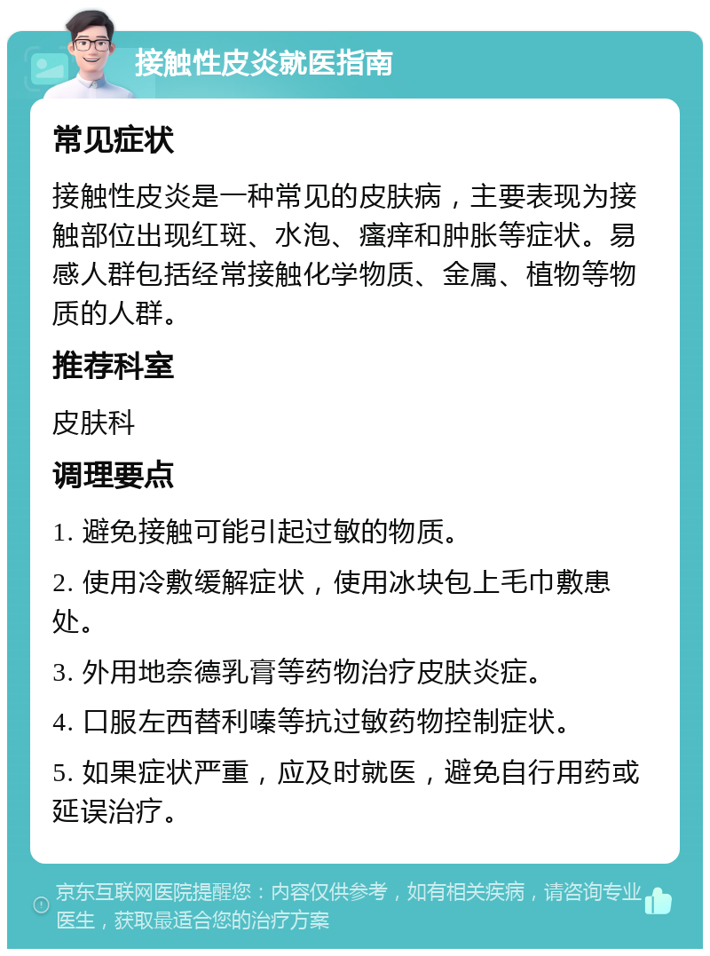 接触性皮炎就医指南 常见症状 接触性皮炎是一种常见的皮肤病，主要表现为接触部位出现红斑、水泡、瘙痒和肿胀等症状。易感人群包括经常接触化学物质、金属、植物等物质的人群。 推荐科室 皮肤科 调理要点 1. 避免接触可能引起过敏的物质。 2. 使用冷敷缓解症状，使用冰块包上毛巾敷患处。 3. 外用地奈德乳膏等药物治疗皮肤炎症。 4. 口服左西替利嗪等抗过敏药物控制症状。 5. 如果症状严重，应及时就医，避免自行用药或延误治疗。