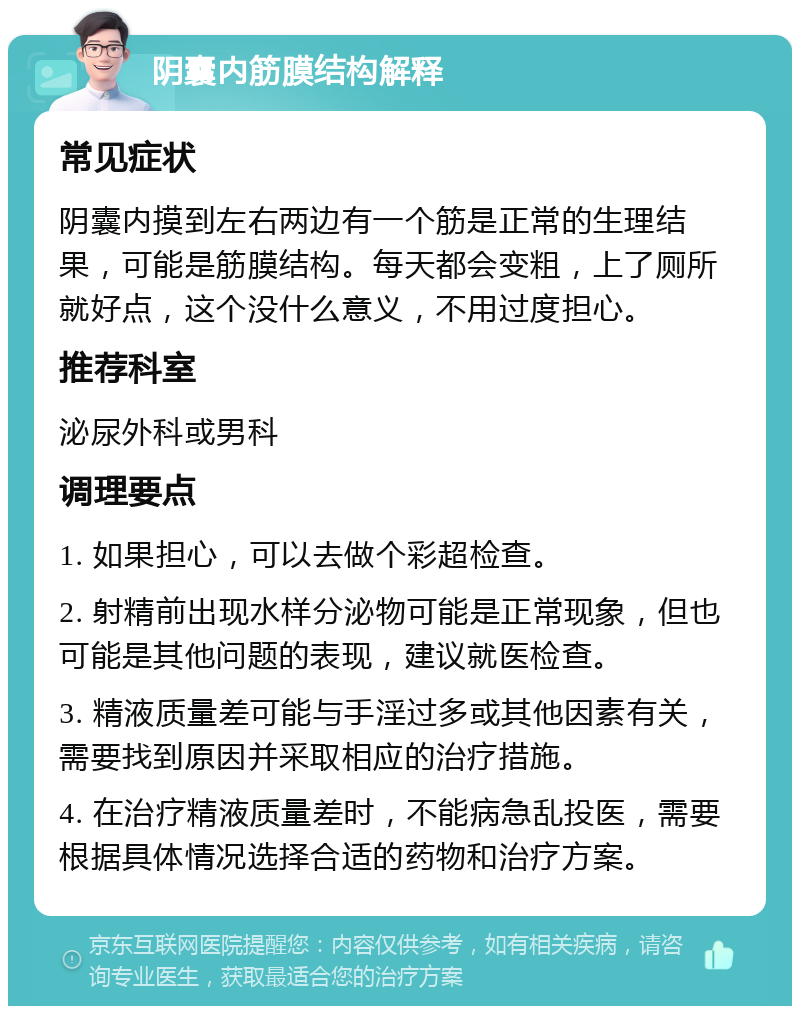 阴囊内筋膜结构解释 常见症状 阴囊内摸到左右两边有一个筋是正常的生理结果，可能是筋膜结构。每天都会变粗，上了厕所就好点，这个没什么意义，不用过度担心。 推荐科室 泌尿外科或男科 调理要点 1. 如果担心，可以去做个彩超检查。 2. 射精前出现水样分泌物可能是正常现象，但也可能是其他问题的表现，建议就医检查。 3. 精液质量差可能与手淫过多或其他因素有关，需要找到原因并采取相应的治疗措施。 4. 在治疗精液质量差时，不能病急乱投医，需要根据具体情况选择合适的药物和治疗方案。