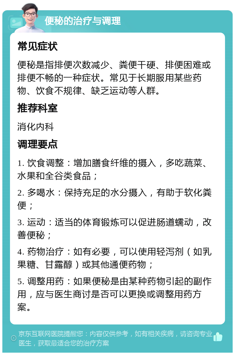 便秘的治疗与调理 常见症状 便秘是指排便次数减少、粪便干硬、排便困难或排便不畅的一种症状。常见于长期服用某些药物、饮食不规律、缺乏运动等人群。 推荐科室 消化内科 调理要点 1. 饮食调整：增加膳食纤维的摄入，多吃蔬菜、水果和全谷类食品； 2. 多喝水：保持充足的水分摄入，有助于软化粪便； 3. 运动：适当的体育锻炼可以促进肠道蠕动，改善便秘； 4. 药物治疗：如有必要，可以使用轻泻剂（如乳果糖、甘露醇）或其他通便药物； 5. 调整用药：如果便秘是由某种药物引起的副作用，应与医生商讨是否可以更换或调整用药方案。