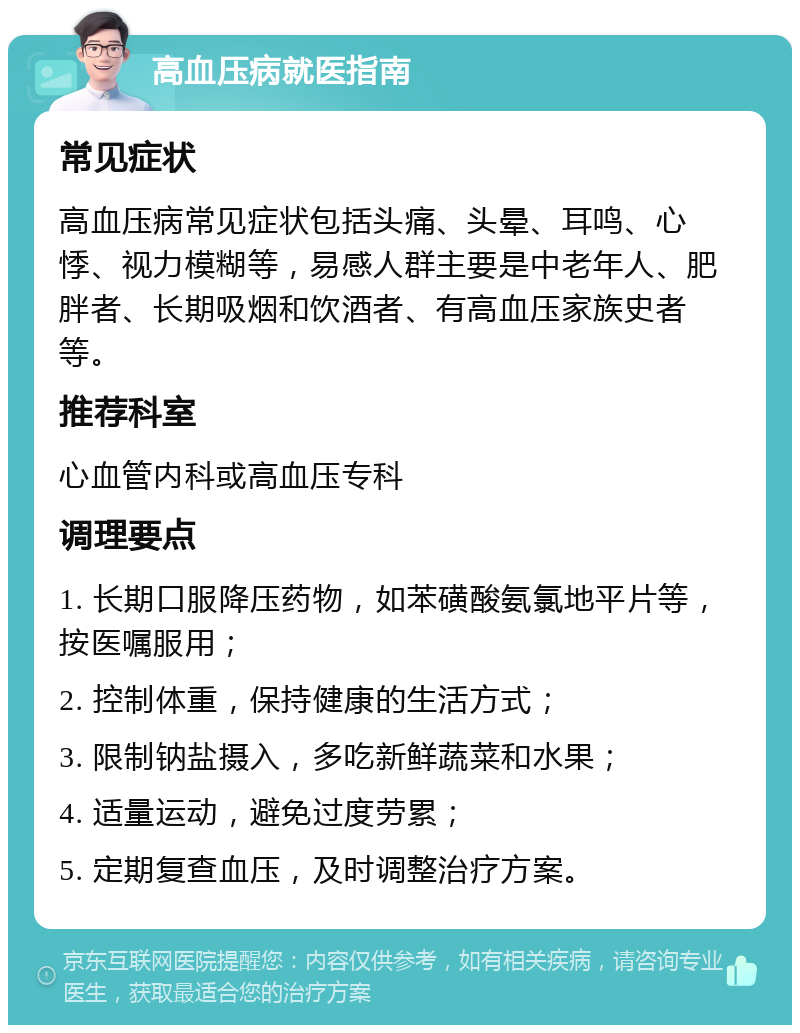 高血压病就医指南 常见症状 高血压病常见症状包括头痛、头晕、耳鸣、心悸、视力模糊等，易感人群主要是中老年人、肥胖者、长期吸烟和饮酒者、有高血压家族史者等。 推荐科室 心血管内科或高血压专科 调理要点 1. 长期口服降压药物，如苯磺酸氨氯地平片等，按医嘱服用； 2. 控制体重，保持健康的生活方式； 3. 限制钠盐摄入，多吃新鲜蔬菜和水果； 4. 适量运动，避免过度劳累； 5. 定期复查血压，及时调整治疗方案。