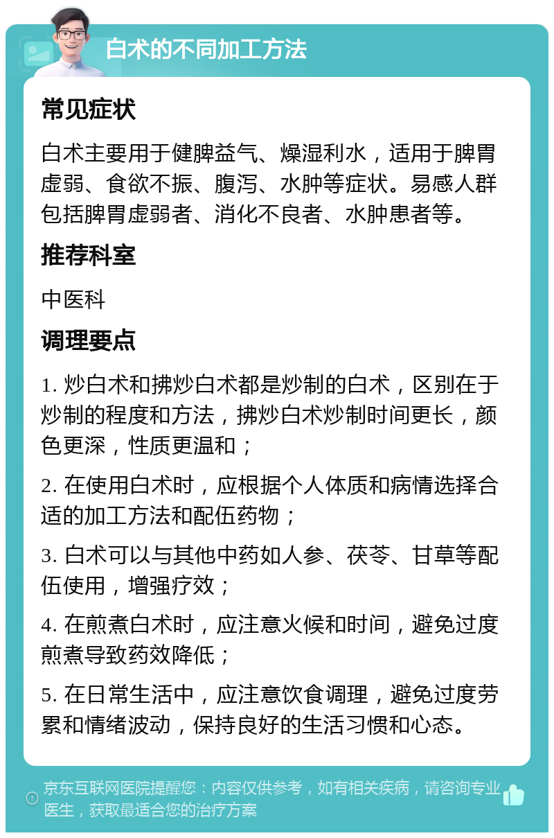 白术的不同加工方法 常见症状 白术主要用于健脾益气、燥湿利水，适用于脾胃虚弱、食欲不振、腹泻、水肿等症状。易感人群包括脾胃虚弱者、消化不良者、水肿患者等。 推荐科室 中医科 调理要点 1. 炒白术和拂炒白术都是炒制的白术，区别在于炒制的程度和方法，拂炒白术炒制时间更长，颜色更深，性质更温和； 2. 在使用白术时，应根据个人体质和病情选择合适的加工方法和配伍药物； 3. 白术可以与其他中药如人参、茯苓、甘草等配伍使用，增强疗效； 4. 在煎煮白术时，应注意火候和时间，避免过度煎煮导致药效降低； 5. 在日常生活中，应注意饮食调理，避免过度劳累和情绪波动，保持良好的生活习惯和心态。