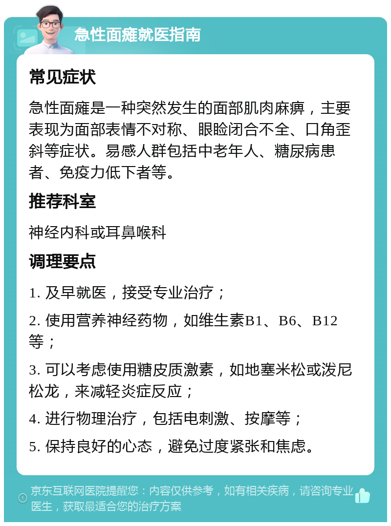 急性面瘫就医指南 常见症状 急性面瘫是一种突然发生的面部肌肉麻痹，主要表现为面部表情不对称、眼睑闭合不全、口角歪斜等症状。易感人群包括中老年人、糖尿病患者、免疫力低下者等。 推荐科室 神经内科或耳鼻喉科 调理要点 1. 及早就医，接受专业治疗； 2. 使用营养神经药物，如维生素B1、B6、B12等； 3. 可以考虑使用糖皮质激素，如地塞米松或泼尼松龙，来减轻炎症反应； 4. 进行物理治疗，包括电刺激、按摩等； 5. 保持良好的心态，避免过度紧张和焦虑。