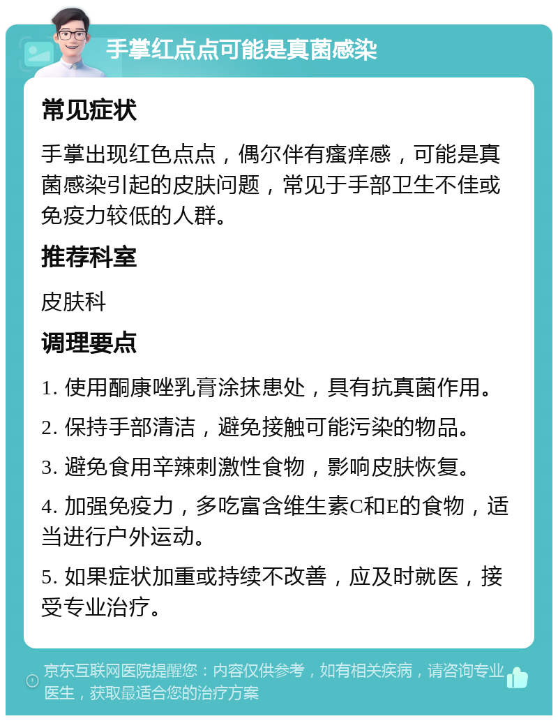 手掌红点点可能是真菌感染 常见症状 手掌出现红色点点，偶尔伴有瘙痒感，可能是真菌感染引起的皮肤问题，常见于手部卫生不佳或免疫力较低的人群。 推荐科室 皮肤科 调理要点 1. 使用酮康唑乳膏涂抹患处，具有抗真菌作用。 2. 保持手部清洁，避免接触可能污染的物品。 3. 避免食用辛辣刺激性食物，影响皮肤恢复。 4. 加强免疫力，多吃富含维生素C和E的食物，适当进行户外运动。 5. 如果症状加重或持续不改善，应及时就医，接受专业治疗。